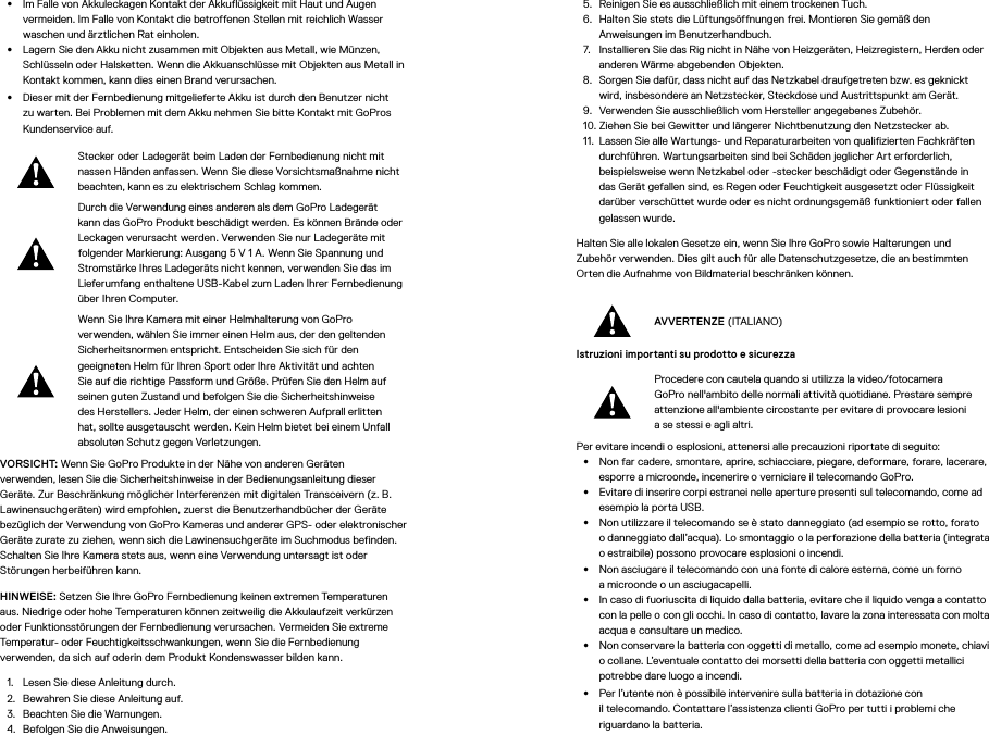 •  Im Falle von Akkuleckagen Kontakt der Akkuflüssigkeit mit Haut und Augen vermeiden. Im Falle von Kontakt die betroffenen Stellen mit reichlich Wasser waschen und ärztlichen Rat einholen.•  Lagern Sie den Akku nicht zusammen mit Objekten aus Metall, wie Münzen, Schlüsseln oder Halsketten. Wenn die Akkuanschlüsse mit Objekten aus Metall in Kontakt kommen, kann dies einen Brand verursachen.•  Dieser mit der Fernbedienung mitgelieferte Akku ist durch den Benutzer nicht zu warten. Bei Problemen mit dem Akku nehmen Sie bitte Kontakt mit GoPros Kundenservice auf.Stecker oder Ladegerät beim Laden der Fernbedienung nicht mit nassen Händen anfassen. Wenn Sie diese Vorsichtsmaßnahme nicht beachten, kann es zu elektrischem Schlag kommen.Durch die Verwendung eines anderen als dem GoPro Ladegerät kann das GoPro Produkt beschädigt werden. Es können Brände oder Leckagen verursacht werden. Verwenden Sie nur Ladegeräte mit folgender Markierung: Ausgang 5V 1A. Wenn Sie Spannung und Stromstärke Ihres Ladegeräts nicht kennen, verwenden Sie das im Lieferumfang enthaltene USB-Kabel zum Laden Ihrer Fernbedienung über Ihren Computer.Wenn Sie Ihre Kamera mit einer Helmhalterung von GoPro verwenden, wählen Sie immer einen Helm aus, der den geltenden Sicherheitsnormen entspricht. Entscheiden Sie sich für den geeigneten Helm für Ihren Sport oder Ihre Aktivität und achten Sie auf die richtige Passform und Größe. Prüfen Sie den Helm auf seinen guten Zustand und befolgen Sie die Sicherheitshinweise des Herstellers. Jeder Helm, der einen schweren Aufprall erlitten hat, sollte ausgetauscht werden. Kein Helm bietet bei einem Unfall absoluten Schutz gegen Verletzungen.VORSICHT: Wenn Sie GoPro Produkte in der Nähe von anderen Geräten verwenden, lesen Sie die Sicherheitshinweise in der Bedienungsanleitung dieser Geräte. Zur Beschränkung möglicher Interferenzen mit digitalen Transceivern (z.B. Lawinensuchgeräten) wird empfohlen, zuerst die Benutzerhandbücher der Geräte bezüglich der Verwendung von GoPro Kameras und anderer GPS- oder elektronischer Geräte zurate zu ziehen, wenn sich die Lawinensuchgeräte im Suchmodus befinden. Schalten Sie Ihre Kamera stets aus, wenn eine Verwendung untersagt ist oder Störungen herbeiführen kann. HINWEISE: Setzen Sie Ihre GoPro Fernbedienung keinen extremen Temperaturen aus. Niedrige oder hohe Temperaturen können zeitweilig die Akkulaufzeit verkürzen oder Funktionsstörungen der Fernbedienung verursachen. Vermeiden Sie extreme Temperatur- oder Feuchtigkeitsschwankungen, wenn Sie die Fernbedienung verwenden, da sich auf oderin dem Produkt Kondenswasser bilden kann.1.  Lesen Sie diese Anleitung durch.2.  Bewahren Sie diese Anleitung auf.3.  Beachten Sie die Warnungen.4.  Befolgen Sie die Anweisungen.5.  Reinigen Sie es ausschließlich mit einem trockenen Tuch.6.  Halten Sie stets die Lüftungsöffnungen frei. Montieren Sie gemäß den Anweisungen im Benutzerhandbuch.7.  Installieren Sie das Rig nicht in Nähe von Heizgeräten, Heizregistern, Herden oder anderen Wärme abgebenden Objekten.8.  Sorgen Sie dafür, dass nicht auf das Netzkabel draufgetreten bzw. es geknickt wird, insbesondere an Netzstecker, Steckdose und Austrittspunkt am Gerät.9.  Verwenden Sie ausschließlich vom Hersteller angegebenes Zubehör.10. Ziehen Sie bei Gewitter und längerer Nichtbenutzung den Netzstecker ab.11.  Lassen Sie alle Wartungs- und Reparaturarbeiten von qualifizierten Fachkräften durchführen. Wartungsarbeiten sind bei Schäden jeglicher Art erforderlich, beispielsweise wenn Netzkabel oder -stecker beschädigt oder Gegenstände in das Gerät gefallen sind, es Regen oder Feuchtigkeit ausgesetzt oder Flüssigkeit darüber verschüttet wurde oder es nicht ordnungsgemäß funktioniert oder fallen gelassen wurde.Halten Sie alle lokalen Gesetze ein, wenn Sie Ihre GoPro sowie Halterungen und Zubehör verwenden. Dies gilt auch für alle Datenschutzgesetze, die an bestimmten Orten die Aufnahme von Bildmaterial beschränken können.AVVERTENZE (ITALIANO)Istruzioni importanti su prodotto e sicurezza Procedere con cautela quando si utilizza la video/fotocamera GoPro nell&apos;ambito delle normali attività quotidiane. Prestare sempre attenzione all&apos;ambiente circostante per evitare di provocare lesioni ase stessi e agli altri.Per evitare incendi o esplosioni, attenersi alle precauzioni riportate di seguito:•  Non far cadere, smontare, aprire, schiacciare, piegare, deformare, forare, lacerare, esporre a microonde, incenerire o verniciare il telecomando GoPro.•  Evitare di inserire corpi estranei nelle aperture presenti sul telecomando, come ad esempio la porta USB.•  Non utilizzare il telecomando se è stato danneggiato (ad esempio se rotto, forato odanneggiato dall’acqua). Lo smontaggio o la perforazione della batteria (integrata o estraibile) possono provocare esplosioni o incendi.•  Non asciugare il telecomando con una fonte di calore esterna, come un forno amicroonde o un asciugacapelli.•  In caso di fuoriuscita di liquido dalla batteria, evitare che il liquido venga a contatto con la pelle o con gli occhi. In caso di contatto, lavare la zona interessata con molta acqua e consultare un medico.•  Non conservare la batteria con oggetti di metallo, come ad esempio monete, chiavi o collane. L’eventuale contatto dei morsetti della batteria con oggetti metallici potrebbe dare luogo a incendi.•  Per l’utente non è possibile intervenire sulla batteria in dotazione con iltelecomando. Contattare l’assistenza clienti GoPro per tutti i problemi che riguardano la batteria.