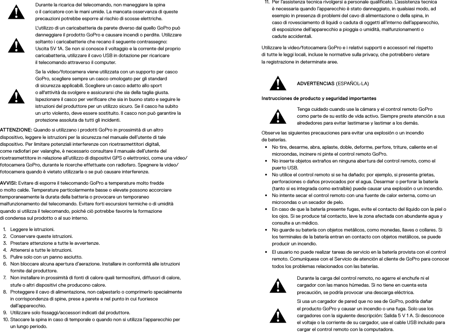 Durante la ricarica del telecomando, non maneggiare la spina oilcaricatore con le mani umide. La mancata osservanza di queste precauzioni potrebbe esporre al rischio di scosse elettriche.L&apos;utilizzo di un caricabatteria da parete diverso dal quello GoPro può danneggiare il prodotto GoPro e causare incendi o perdite. Utilizzare soltanto i caricabatterie che recano il seguente contrassegno: Uscita 5V 1A. Se non si conosce il voltaggio e la corrente del proprio caricabatteria, utilizzare il cavo USB in dotazione per ricaricare iltelecomando attraverso il computer.Se la video/fotocamera viene utilizzata con un supporto per casco GoPro, scegliere sempre un casco omologato per gli standard disicurezza applicabili. Scegliere un casco adatto allo sport oall&apos;attività da svolgere e assicurarsi che sia della taglia giusta. Ispezionare il casco per verificare che sia in buono stato e seguire le istruzioni del produttore per un utilizzo sicuro. Se il casco ha subito un urto violento, deve essere sostituito. Il casco non può garantire la protezione assoluta da tutti gli incidenti.ATTENZIONE: Quando si utilizzano i prodotti GoPro in prossimità di un altro dispositivo, leggere le istruzioni per la sicurezza nel manuale dell’utente di tale dispositivo. Per limitare potenziali interferenze con ricetrasmettitori digitali, come radiofari per valanghe, è necessario consultare il manuale dell’utente del ricetrasmettitore in relazione all’utilizzo di dispositivi GPS o elettronici, come una video/fotocamera GoPro, durante le ricerche effettuate con radiofaro. Spegnere la video/fotocamera quando è vietato utilizzarla o se può causare interferenze. AVVISI: Evitare di esporre il telecomando GoPro a temperature molto fredde omolto calde. Temperature particolarmente basse o elevate possono accorciare temporaneamente la durata della batteria o provocare un temporaneo malfunzionamento del telecomando. Evitare forti escursioni termiche o di umidità quando si utilizza il telecomando, poiché ciò potrebbe favorire la formazione dicondensa sul prodotto o al suo interno.1.  Leggere le istruzioni.2.  Conservare queste istruzioni.3.  Prestare attenzione a tutte le avvertenze.4.  Attenersi a tutte le istruzioni.5.  Pulire solo con un panno asciutto.6.  Non bloccare alcuna apertura d’aerazione. Installare in conformità alle istruzioni fornite dal produttore.7.  Non installare in prossimità di fonti di calore quali termosifoni, diffusori di calore, stufe o altri dispositivi che producono calore.8.  Proteggere il cavo di alimentazione, non calpestarlo o comprimerlo specialmente in corrispondenza di spine, prese a parete e nel punto in cui fuoriesce dall’apparecchio.9.  Utilizzare solo fissaggi/accessori indicati dal produttore.10. Staccare la spina in caso di temporale o quando non si utilizza l’apparecchio per un lungo periodo.11.  Per l’assistenza tecnica rivolgersi a personale qualificato. L’assistenza tecnica è necessaria quando l’apparecchio è stato danneggiato, in qualsiasi modo, ad esempio in presenza di problemi del cavo di alimentazione o della spina, in  caso di rovesciamento di liquidi o caduta di oggetti all’interno dell’apparecchio,  di esposizione dell’apparecchio a pioggia o umidità, malfunzionamenti o  cadute accidentali.Utilizzare la video/fotocamera GoPro e i relativi supporti e accessori nel rispetto di tutte le leggi locali, incluse le normative sulla privacy, che potrebbero vietare laregistrazione in determinate aree.ADVERTENCIAS (ESPAÑOL-LA)Instrucciones de producto y seguridad importantes Tenga cuidado cuando use la cámara y el control remoto GoPro como parte de su estilo de vida activo. Siempre preste atención a sus alrededores para evitar lastimarse y lastimar a los demás.Observe las siguientes precauciones para evitar una explosión o un incendio  de baterías.•  No tire, desarme, abra, aplaste, doble, deforme, perfore, triture, caliente en el microondas, incinere ni pinte el control remoto GoPro.•  No inserte objetos extraños en ninguna abertura del control remoto, como el puerto USB.•  No utilice el control remoto si se ha dañado; por ejemplo, si presenta grietas, perforaciones o daños provocados por el agua. Desarmar o perforar la batería (tanto si es integrada como extraíble) puede causar una explosión o un incendio.•  No intente secar el control remoto con una fuente de calor externa, como un microondas o un secador de pelo.•  En caso de que la batería presente fugas, evite el contacto del líquido con la piel o los ojos. Si se produce tal contacto, lave la zona afectada con abundante agua y consulte a un médico.•  No guarde su batería con objetos metálicos, como monedas, llaves o collares. Si los terminales de la batería entran en contacto con objetos metálicos, se puede producir un incendio.•  El usuario no puede realizar tareas de servicio en la batería provista con el control remoto. Comuníquese con el Servicio de atención al cliente de GoPro para conocer todos los problemas relacionados con las baterías.Durante la carga del control remoto, no agarre el enchufe ni el cargador con las manos húmedas. Si no tiene en cuenta esta precaución, se podría provocar una descarga eléctrica.Si usa un cargador de pared que no sea de GoPro, podría dañar el producto GoPro y causar un incendio o una fuga. Solo use los cargadores con la siguiente descripción: Salida 5 V 1 A. Si desconoce el voltaje o la corriente de su cargador, use el cable USB incluido para cargar el control remoto con la computadora.