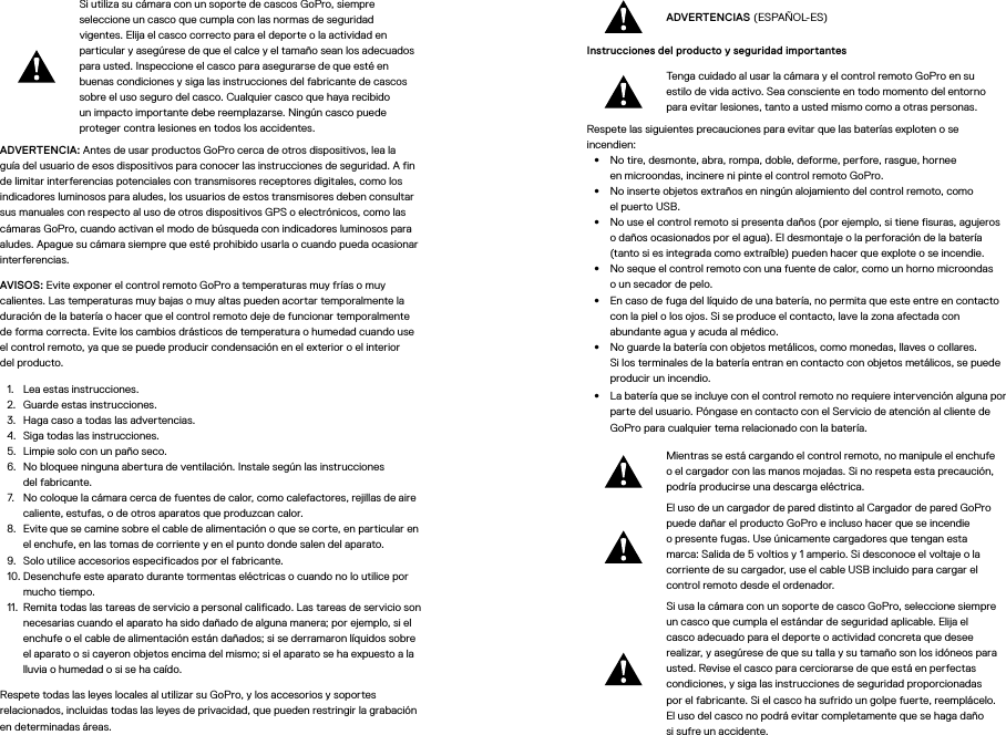 Si utiliza su cámara con un soporte de cascos GoPro, siempre seleccione un casco que cumpla con las normas de seguridad vigentes. Elija el casco correcto para el deporte o la actividad en particular y asegúrese de que el calce y el tamaño sean los adecuados para usted. Inspeccione el casco para asegurarse de que esté en buenas condiciones y siga las instrucciones del fabricante de cascos sobre el uso seguro del casco. Cualquier casco que haya recibido un impacto importante debe reemplazarse. Ningún casco puede proteger contra lesiones en todos los accidentes.ADVERTENCIA: Antes de usar productos GoPro cerca de otros dispositivos, lea la guía del usuario de esos dispositivos para conocer las instrucciones de seguridad. A fin de limitar interferencias potenciales con transmisores receptores digitales, como los indicadores luminosos para aludes, los usuarios de estos transmisores deben consultar sus manuales con respecto al uso de otros dispositivos GPS o electrónicos, como las cámaras GoPro, cuando activan el modo de búsqueda con indicadores luminosos para aludes. Apague su cámara siempre que esté prohibido usarla o cuando pueda ocasionar interferencias. AVISOS: Evite exponer el control remoto GoPro a temperaturas muy frías o muy calientes. Las temperaturas muy bajas o muy altas pueden acortar temporalmente la duración de la batería o hacer que el control remoto deje de funcionar temporalmente de forma correcta. Evite los cambios drásticos de temperatura o humedad cuando use el control remoto, ya que se puede producir condensación en el exterior o el interior del producto.1.  Lea estas instrucciones.2.  Guarde estas instrucciones.3.  Haga caso a todas las advertencias.4.  Siga todas las instrucciones.5.  Limpie solo con un paño seco.6.  No bloquee ninguna abertura de ventilación. Instale según las instrucciones  del fabricante.7.  No coloque la cámara cerca de fuentes de calor, como calefactores, rejillas de aire caliente, estufas, o de otros aparatos que produzcan calor.8.  Evite que se camine sobre el cable de alimentación o que se corte, en particular en el enchufe, en las tomas de corriente y en el punto donde salen del aparato.9.  Solo utilice accesorios especificados por el fabricante.10. Desenchufe este aparato durante tormentas eléctricas o cuando no lo utilice por mucho tiempo.11.  Remita todas las tareas de servicio a personal calificado. Las tareas de servicio son necesarias cuando el aparato ha sido dañado de alguna manera; por ejemplo, si el enchufe o el cable de alimentación están dañados; si se derramaron líquidos sobre el aparato o si cayeron objetos encima del mismo; si el aparato se ha expuesto a la lluvia o humedad o si se ha caído.Respete todas las leyes locales al utilizar su GoPro, y los accesorios y soportes relacionados, incluidas todas las leyes de privacidad, que pueden restringir la grabación en determinadas áreas.ADVERTENCIAS (ESPAÑOL-ES)Instrucciones del producto y seguridad importantes Tenga cuidado al usar la cámara y el control remoto GoPro en su estilo de vida activo. Sea consciente en todo momento del entorno para evitar lesiones, tanto a usted mismo como a otras personas.Respete las siguientes precauciones para evitar que las baterías exploten o se incendien:•  No tire, desmonte, abra, rompa, doble, deforme, perfore, rasgue, hornee enmicroondas, incinere ni pinte el control remoto GoPro.•  No inserte objetos extraños en ningún alojamiento del control remoto, como elpuerto USB.•  No use el control remoto si presenta daños (por ejemplo, si tiene fisuras, agujeros o daños ocasionados por el agua). El desmontaje o la perforación de la batería (tanto si es integrada como extraíble) pueden hacer que explote o se incendie.•  No seque el control remoto con una fuente de calor, como un horno microondas oun secador de pelo.•  En caso de fuga del líquido de una batería, no permita que este entre en contacto con la piel o los ojos. Si se produce el contacto, lave la zona afectada con abundante agua y acuda al médico.•  No guarde la batería con objetos metálicos, como monedas, llaves o collares. Silos terminales de la batería entran en contacto con objetos metálicos, se puede producir un incendio.•  La batería que se incluye con el control remoto no requiere intervención alguna por parte del usuario. Póngase en contacto con el Servicio de atención al cliente de GoPro para cualquier tema relacionado con la batería.Mientras se está cargando el control remoto, no manipule el enchufe o el cargador con las manos mojadas. Si no respeta esta precaución, podría producirse una descarga eléctrica.El uso de un cargador de pared distinto al Cargador de pared GoPro puede dañar el producto GoPro e incluso hacer que se incendie opresente fugas. Use únicamente cargadores que tengan esta marca: Salida de 5 voltios y 1 amperio. Si desconoce el voltaje o la corriente de su cargador, use el cable USB incluido para cargar el control remoto desde el ordenador.Si usa la cámara con un soporte de casco GoPro, seleccione siempre un casco que cumpla el estándar de seguridad aplicable. Elija el casco adecuado para el deporte o actividad concreta que desee realizar, y asegúrese de que su talla y su tamaño son los idóneos para usted. Revise el casco para cerciorarse de que está en perfectas condiciones, y siga las instrucciones de seguridad proporcionadas por el fabricante. Si el casco ha sufrido un golpe fuerte, reemplácelo. El uso del casco no podrá evitar completamente que se haga daño sisufre un accidente.