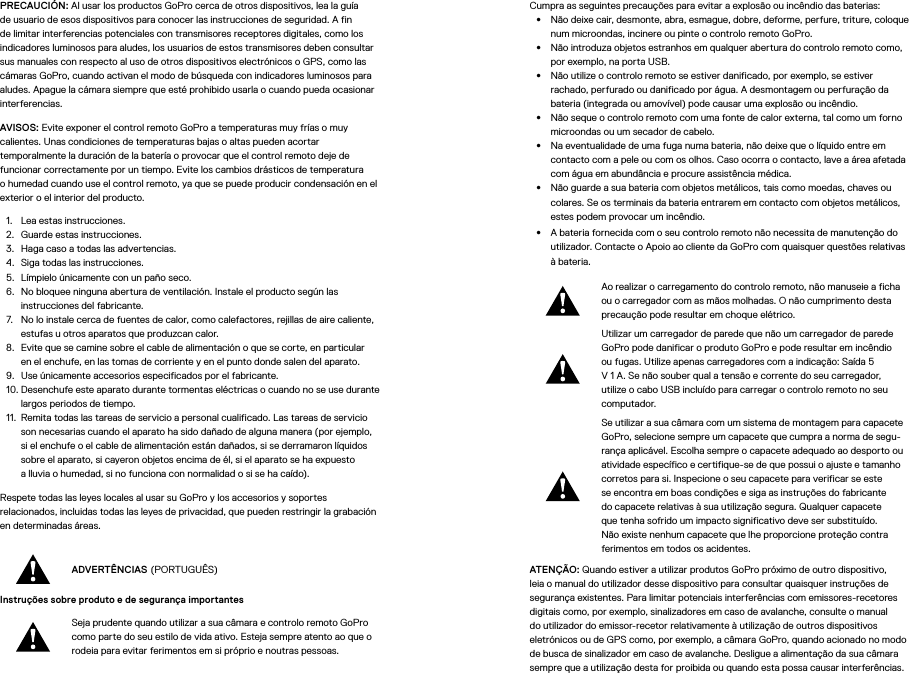 PRECAUCIÓN: Al usar los productos GoPro cerca de otros dispositivos, lea la guía de usuario de esos dispositivos para conocer las instrucciones de seguridad. A fin de limitar interferencias potenciales con transmisores receptores digitales, como los indicadores luminosos para aludes, los usuarios de estos transmisores deben consultar sus manuales con respecto al uso de otros dispositivos electrónicos o GPS, como las cámaras GoPro, cuando activan el modo de búsqueda con indicadores luminosos para aludes. Apague la cámara siempre que esté prohibido usarla o cuando pueda ocasionar interferencias. AVISOS: Evite exponer el control remoto GoPro a temperaturas muy frías omuy calientes. Unas condiciones de temperaturas bajas o altas pueden acortar temporalmente la duración de la batería o provocar que el control remoto deje de funcionar correctamente por un tiempo. Evite los cambios drásticos de temperatura ohumedad cuando use el control remoto, ya que se puede producir condensación en el exterior o el interior del producto.1.  Lea estas instrucciones.2.  Guarde estas instrucciones.3.  Haga caso a todas las advertencias.4.  Siga todas las instrucciones.5.  Límpielo únicamente con un paño seco.6.  No bloquee ninguna abertura de ventilación. Instale el producto según las instrucciones del fabricante.7.  No lo instale cerca de fuentes de calor, como calefactores, rejillas de aire caliente, estufas u otros aparatos que produzcan calor.8.  Evite que se camine sobre el cable de alimentación o que se corte, en particular enel enchufe, en las tomas de corriente y en el punto donde salen del aparato.9.  Use únicamente accesorios especificados por el fabricante.10. Desenchufe este aparato durante tormentas eléctricas o cuando no se use durante largos periodos de tiempo.11.  Remita todas las tareas de servicio a personal cualificado. Las tareas de servicio son necesarias cuando el aparato ha sido dañado de alguna manera (por ejemplo, si el enchufe o el cable de alimentación están dañados, si se derramaron líquidos sobre el aparato, si cayeron objetos encima de él, si el aparato se ha expuesto alluvia o humedad, si no funciona con normalidad o si se ha caído).Respete todas las leyes locales al usar su GoPro y los accesorios y soportes relacionados, incluidas todas las leyes de privacidad, que pueden restringir la grabación en determinadas áreas.ADVERTÊNCIAS (PORTUGUÊS)Instruções sobre produto e de segurança importantes Seja prudente quando utilizar a sua câmara e controlo remoto GoPro como parte do seu estilo de vida ativo. Esteja sempre atento ao que o rodeia para evitar ferimentos em si próprio e noutras pessoas.Cumpra as seguintes precauções para evitar a explosão ou incêndio das baterias:•  Não deixe cair, desmonte, abra, esmague, dobre, deforme, perfure, triture, coloque num microondas, incinere ou pinte o controlo remoto GoPro.•  Não introduza objetos estranhos em qualquer abertura do controlo remoto como, por exemplo, na porta USB.•  Não utilize o controlo remoto se estiver danificado, por exemplo, se estiver rachado, perfurado ou danificado por água. A desmontagem ou perfuração da bateria (integrada ou amovível) pode causar uma explosão ou incêndio.•  Não seque o controlo remoto com uma fonte de calor externa, tal como um forno microondas ou um secador de cabelo.•  Na eventualidade de uma fuga numa bateria, não deixe que o líquido entre em contacto com a pele ou com os olhos. Caso ocorra o contacto, lave a área afetada com água em abundância e procure assistência médica.•  Não guarde a sua bateria com objetos metálicos, tais como moedas, chaves ou colares. Se os terminais da bateria entrarem em contacto com objetos metálicos, estes podem provocar um incêndio.•  A bateria fornecida com o seu controlo remoto não necessita de manutenção do utilizador. Contacte o Apoio ao cliente da GoPro com quaisquer questões relativas à bateria.Ao realizar o carregamento do controlo remoto, não manuseie a ficha ou o carregador com as mãos molhadas. O não cumprimento desta precaução pode resultar em choque elétrico.Utilizar um carregador de parede que não um carregador de parede GoPro pode danificar o produto GoPro e pode resultar em incêndio ou fugas. Utilize apenas carregadores com a indicação: Saída 5 V 1 A. Se não souber qual a tensão e corrente do seu carregador, utilize o cabo USB incluído para carregar o controlo remoto no seu computador.Se utilizar a sua câmara com um sistema de montagem para capacete GoPro, selecione sempre um capacete que cumpra a norma de segu-rança aplicável. Escolha sempre o capacete adequado ao desporto ou atividade específico e certifique-se de que possui o ajuste e tamanho corretos para si. Inspecione o seu capacete para verificar se este se encontra em boas condições e siga as instruções do fabricante do capacete relativas à sua utilização segura. Qualquer capacete que tenha sofrido um impacto significativo deve ser substituído. Não existe nenhum capacete que lhe proporcione proteção contra ferimentos em todos os acidentes.ATENÇÃO: Quando estiver a utilizar produtos GoPro próximo de outro dispositivo, leia o manual do utilizador desse dispositivo para consultar quaisquer instruções de segurança existentes. Para limitar potenciais interferências com emissores-recetores digitais como, por exemplo, sinalizadores em caso de avalanche, consulte o manual do utilizador do emissor-recetor relativamente à utilização de outros dispositivos eletrónicos ou de GPS como, por exemplo, a câmara GoPro, quando acionado no modo de busca de sinalizador em caso de avalanche. Desligue a alimentação da sua câmara sempre que a utilização desta for proibida ou quando esta possa causar interferências. 