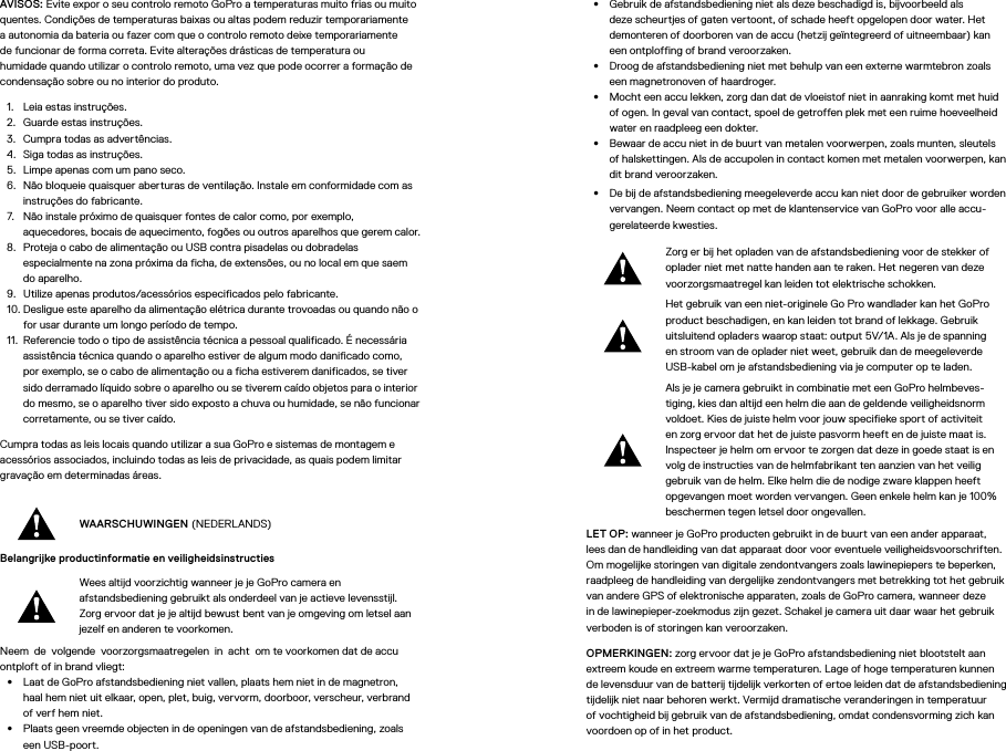 AVISOS: Evite expor o seu controlo remoto GoPro a temperaturas muito frias ou muito quentes. Condições de temperaturas baixas ou altas podem reduzir temporariamente a autonomia da bateria ou fazer com que o controlo remoto deixe temporariamente de funcionar de forma correta. Evite alterações drásticas de temperatura ou humidade quando utilizar o controlo remoto, uma vez que pode ocorrer a formação de condensação sobre ou no interior do produto.1.  Leia estas instruções.2.  Guarde estas instruções.3.  Cumpra todas as advertências.4.  Siga todas as instruções.5.  Limpe apenas com um pano seco.6.  Não bloqueie quaisquer aberturas de ventilação. Instale em conformidade com as instruções do fabricante.7.  Não instale próximo de quaisquer fontes de calor como, por exemplo, aquecedores, bocais de aquecimento, fogões ou outros aparelhos que gerem calor.8.  Proteja o cabo de alimentação ou USB contra pisadelas ou dobradelas especialmente na zona próxima da ficha, de extensões, ou no local em que saem do aparelho.9.  Utilize apenas produtos/acessórios especificados pelo fabricante.10. Desligue este aparelho da alimentação elétrica durante trovoadas ou quando não o for usar durante um longo período de tempo.11.  Referencie todo o tipo de assistência técnica a pessoal qualificado. É necessária assistência técnica quando o aparelho estiver de algum modo danificado como, por exemplo, se o cabo de alimentação ou a ficha estiverem danificados, se tiver sido derramado líquido sobre o aparelho ou se tiverem caído objetos para o interior do mesmo, se o aparelho tiver sido exposto a chuva ou humidade, se não funcionar corretamente, ou se tiver caído.Cumpra todas as leis locais quando utilizar a sua GoPro e sistemas de montagem e acessórios associados, incluindo todas as leis de privacidade, as quais podem limitar gravação em determinadas áreas.WAARSCHUWINGEN (NEDERLANDS)Belangrijke productinformatie en veiligheidsinstructies Wees altijd voorzichtig wanneer je je GoPro camera en afstandsbediening gebruikt als onderdeel van je actieve levensstijl. Zorg ervoor dat je je altijd bewust bent van je omgeving om letsel aan jezelf en anderen te voorkomen.Neem de volgende voorzorgsmaatregelen in acht om te voorkomen dat de accu ontploft of in brand vliegt:•  Laat de GoPro afstandsbediening niet vallen, plaats hem niet in de magnetron, haal hem niet uit elkaar, open, plet, buig, vervorm, doorboor, verscheur, verbrand of verf hem niet.•  Plaats geen vreemde objecten in de openingen van de afstandsbediening, zoals een USB-poort.•  Gebruik de afstandsbediening niet als deze beschadigd is, bijvoorbeeld als deze scheurtjes of gaten vertoont, of schade heeft opgelopen door water. Het demonteren of doorboren van de accu (hetzij geïntegreerd of uitneembaar) kan een ontploffing of brand veroorzaken.•  Droog de afstandsbediening niet met behulp van een externe warmtebron zoals een magnetronoven of haardroger.•  Mocht een accu lekken, zorg dan dat de vloeistof niet in aanraking komt met huid of ogen. In geval van contact, spoel de getroffen plek met een ruime hoeveelheid water en raadpleeg een dokter.•  Bewaar de accu niet in de buurt van metalen voorwerpen, zoals munten, sleutels of halskettingen. Als de accupolen in contact komen met metalen voorwerpen, kan dit brand veroorzaken.•  De bij de afstandsbediening meegeleverde accu kan niet door de gebruiker worden vervangen. Neem contact op met de klantenservice van GoPro voor alle accu-gerelateerde kwesties.Zorg er bij het opladen van de afstandsbediening voor de stekker of oplader niet met natte handen aan te raken. Het negeren van deze voorzorgsmaatregel kan leiden tot elektrische schokken.Het gebruik van een niet-originele Go Pro wandlader kan het GoPro product beschadigen, en kan leiden tot brand of lekkage. Gebruik uitsluitend opladers waarop staat: output 5V/1A. Als je de spanning en stroom van de oplader niet weet, gebruik dan de meegeleverde USB-kabel om je afstandsbediening via je computer op te laden.Als je je camera gebruikt in combinatie met een GoPro helmbeves-tiging, kies dan altijd een helm die aan de geldende veiligheidsnorm voldoet. Kies de juiste helm voor jouw specifieke sport of activiteit en zorg ervoor dat het de juiste pasvorm heeft en de juiste maat is. Inspecteer je helm om ervoor te zorgen dat deze in goede staat is en volg de instructies van de helmfabrikant ten aanzien van het veilig gebruik van de helm. Elke helm die de nodige zware klappen heeft opgevangen moet worden vervangen. Geen enkele helm kan je 100% beschermen tegen letsel door ongevallen.LET OP: wanneer je GoPro producten gebruikt in de buurt van een ander apparaat, lees dan de handleiding van dat apparaat door voor eventuele veiligheidsvoorschriften. Om mogelijke storingen van digitale zendontvangers zoals lawinepiepers te beperken, raadpleeg de handleiding van dergelijke zendontvangers met betrekking tot het gebruik van andere GPS of elektronische apparaten, zoals de GoPro camera, wanneer deze in de lawinepieper-zoekmodus zijn gezet. Schakel je camera uit daar waar het gebruik verboden is of storingen kan veroorzaken. OPMERKINGEN: zorg ervoor dat je je GoPro afstandsbediening niet blootstelt aan extreem koude en extreem warme temperaturen. Lage of hoge temperaturen kunnen de levensduur van de batterij tijdelijk verkorten of ertoe leiden dat de afstandsbediening tijdelijk niet naar behoren werkt. Vermijd dramatische veranderingen in temperatuur of vochtigheid bij gebruik van de afstandsbediening, omdat condensvorming zich kan voordoen op of in het product.