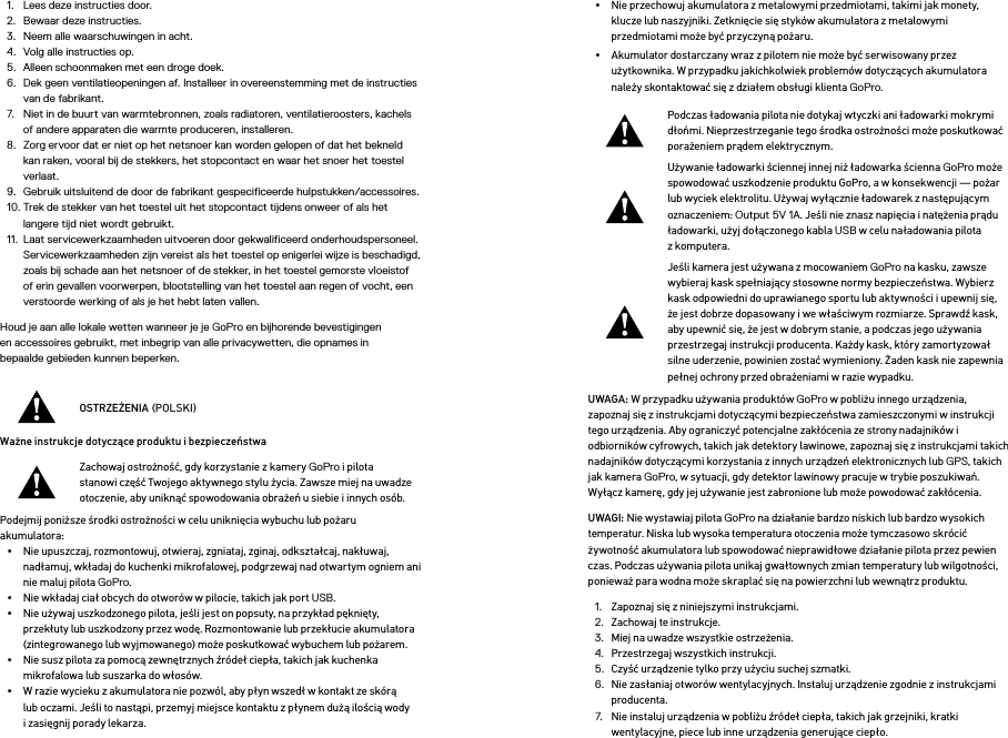 1.  Lees deze instructies door.2.  Bewaar deze instructies.3.  Neem alle waarschuwingen in acht.4.  Volg alle instructies op.5.  Alleen schoonmaken met een droge doek.6.  Dek geen ventilatieopeningen af. Installeer in overeenstemming met de instructies van de fabrikant.7.  Niet in de buurt van warmtebronnen, zoals radiatoren, ventilatieroosters, kachels of andere apparaten die warmte produceren, installeren.8.  Zorg ervoor dat er niet op het netsnoer kan worden gelopen of dat het bekneld kan raken, vooral bij de stekkers, het stopcontact en waar het snoer het toestel verlaat.9.  Gebruik uitsluitend de door de fabrikant gespecificeerde hulpstukken/accessoires.10. Trek de stekker van het toestel uit het stopcontact tijdens onweer of als het langere tijd niet wordt gebruikt.11.  Laat servicewerkzaamheden uitvoeren door gekwalificeerd onderhoudspersoneel. Servicewerkzaamheden zijn vereist als het toestel op enigerlei wijze is beschadigd, zoals bij schade aan het netsnoer of de stekker, in het toestel gemorste vloeistof of erin gevallen voorwerpen, blootstelling van het toestel aan regen of vocht, een verstoorde werking of als je het hebt laten vallen.Houd je aan alle lokale wetten wanneer je je GoPro en bijhorende bevestigingen  en accessoires gebruikt, met inbegrip van alle privacywetten, die opnames in  bepaalde gebieden kunnen beperken.OSTRZEŻENIA POLSKIWażne instrukcje dotyczące produktu i bezpieczeństwa Zachowaj ostrożność, gdy korzystanie z kamery GoPro i pilota stanowi część Twojego aktywnego stylu życia. Zawsze miej na uwadze otoczenie, aby uniknąć spowodowania obrażeń u siebie i innych osób.Podejmij poniższe środki ostrożności w celu uniknięcia wybuchu lub pożaru akumulatora:•  Nie upuszczaj, rozmontowuj, otwieraj, zgniataj, zginaj, odkształcaj, nakłuwaj, nadłamuj, wkładaj do kuchenki mikrofalowej, podgrzewaj nad otwartym ogniem ani nie maluj pilota GoPro.•  Nie wkładaj ciał obcych do otworów w pilocie, takich jak port USB.•  Nie używaj uszkodzonego pilota, jeśli jest on popsuty, na przykład pęknięty, przekłuty lub uszkodzony przez wodę. Rozmontowanie lub przekłucie akumulatora (zintegrowanego lub wyjmowanego) może poskutkować wybuchem lub pożarem.•  Nie susz pilota za pomocą zewnętrznych źródeł ciepła, takich jak kuchenka mikrofalowa lub suszarka do włosów.•  W razie wycieku z akumulatora nie pozwól, aby płyn wszedł w kontakt ze skórą lub oczami. Jeśli to nastąpi, przemyj miejsce kontaktu z płynem dużą ilością wody i zasięgnij porady lekarza.•  Nie przechowuj akumulatora z metalowymi przedmiotami, takimi jak monety, klucze lub naszyjniki. Zetknięcie się styków akumulatora z metalowymi przedmiotami może być przyczyną pożaru.•  Akumulator dostarczany wraz z pilotem nie może być serwisowany przez użytkownika. W przypadku jakichkolwiek problemów dotyczących akumulatora należy skontaktować się z działem obsługi klienta GoPro.Podczas ładowania pilota nie dotykaj wtyczki ani ładowarki mokrymi dłońmi. Nieprzestrzeganie tego środka ostrożności może poskutkować porażeniem prądem elektrycznym.Używanie ładowarki ściennej innej niż ładowarka ścienna GoPro może spowodować uszkodzenie produktu GoPro, a w konsekwencji — pożar lub wyciek elektrolitu. Używaj wyłącznie ładowarek z następującym oznaczeniem: Output 5V 1A. Jeśli nie znasz napięcia i natężenia prądu ładowarki, użyj dołączonego kabla USB w celu naładowania pilota z komputera.Jeśli kamera jest używana z mocowaniem GoPro na kasku, zawsze wybieraj kask spełniający stosowne normy bezpieczeństwa. Wybierz kask odpowiedni do uprawianego sportu lub aktywności i upewnij się, że jest dobrze dopasowany i we właściwym rozmiarze. Sprawdź kask, aby upewnić się, że jest w dobrym stanie, a podczas jego używania przestrzegaj instrukcji producenta. Każdy kask, który zamortyzował silne uderzenie, powinien zostać wymieniony. Żaden kask nie zapewnia pełnej ochrony przed obrażeniami w razie wypadku.UWAGA: W przypadku używania produktów GoPro w pobliżu innego urządzenia, zapoznaj się z instrukcjami dotyczącymi bezpieczeństwa zamieszczonymi w instrukcji tego urządzenia. Aby ograniczyć potencjalne zakłócenia ze strony nadajników i odbiorników cyfrowych, takich jak detektory lawinowe, zapoznaj się z instrukcjami takich nadajników dotyczącymi korzystania z innych urządzeń elektronicznych lub GPS, takich jak kamera GoPro, w sytuacji, gdy detektor lawinowy pracuje w trybie poszukiwań. Wyłącz kamerę, gdy jej używanie jest zabronione lub może powodować zakłócenia. UWAGI: Nie wystawiaj pilota GoPro na działanie bardzo niskich lub bardzo wysokich temperatur. Niska lub wysoka temperatura otoczenia może tymczasowo skrócić żywotność akumulatora lub spowodować nieprawidłowe działanie pilota przez pewien czas. Podczas używania pilota unikaj gwałtownych zmian temperatury lub wilgotności, ponieważ para wodna może skraplać się na powierzchni lub wewnątrz produktu.1.  Zapoznaj się z niniejszymi instrukcjami.2.  Zachowaj te instrukcje.3.  Miej na uwadze wszystkie ostrzeżenia.4.  Przestrzegaj wszystkich instrukcji.5.  Czyść urządzenie tylko przy użyciu suchej szmatki.6.  Nie zasłaniaj otworów wentylacyjnych. Instaluj urządzenie zgodnie z instrukcjami producenta.7.  Nie instaluj urządzenia w pobliżu źródeł ciepła, takich jak grzejniki, kratki wentylacyjne, piece lub inne urządzenia generujące ciepło.