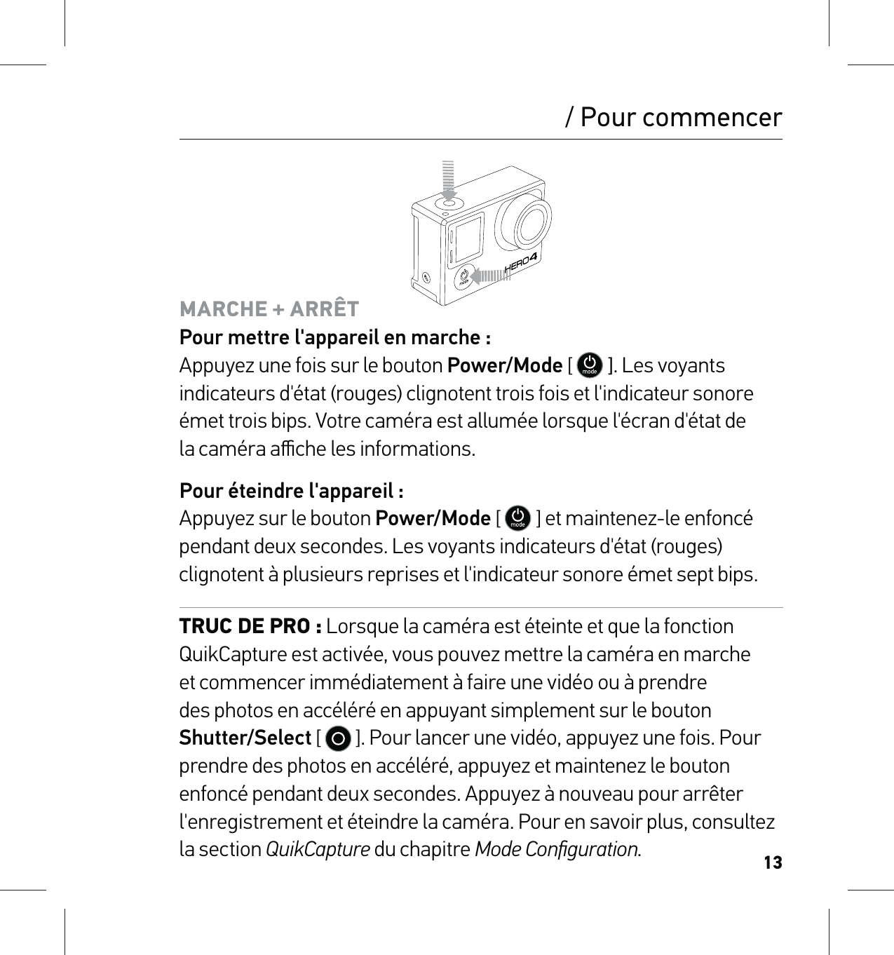 13/ Pour commencerMARCHE + ARRÊT Pour mettre l&apos;appareil en marche : Appuyez une fois sur le bouton Power/Mode [   ]. Les voyants indicateurs d&apos;état (rouges) clignotent trois fois et l&apos;indicateur sonore émet trois bips. Votre caméra est allumée lorsque l&apos;écran d&apos;état de  la caméra aﬃche les informations.Pour éteindre l&apos;appareil : Appuyez sur le bouton Power/Mode [   ] et maintenez-le enfoncé pendant deux secondes. Les voyants indicateurs d&apos;état (rouges) clignotent à plusieurs reprises et l&apos;indicateur sonore émet sept bips.TRUC DE PRO : Lorsque la caméra est éteinte et que la fonction QuikCapture est activée, vous pouvez mettre la caméra en marche et commencer immédiatement à faire une vidéo ou à prendre des photos en accéléré en appuyant simplement sur le bouton Shutter/Select [   ]. Pour lancer une vidéo, appuyez une fois. Pour prendre des photos en accéléré, appuyez et maintenez le bouton enfoncé pendant deux secondes. Appuyez à nouveau pour arrêter l&apos;enregistrement et éteindre la caméra. Pour en savoir plus, consultez la section QuikCapture du chapitre Mode Conﬁguration.