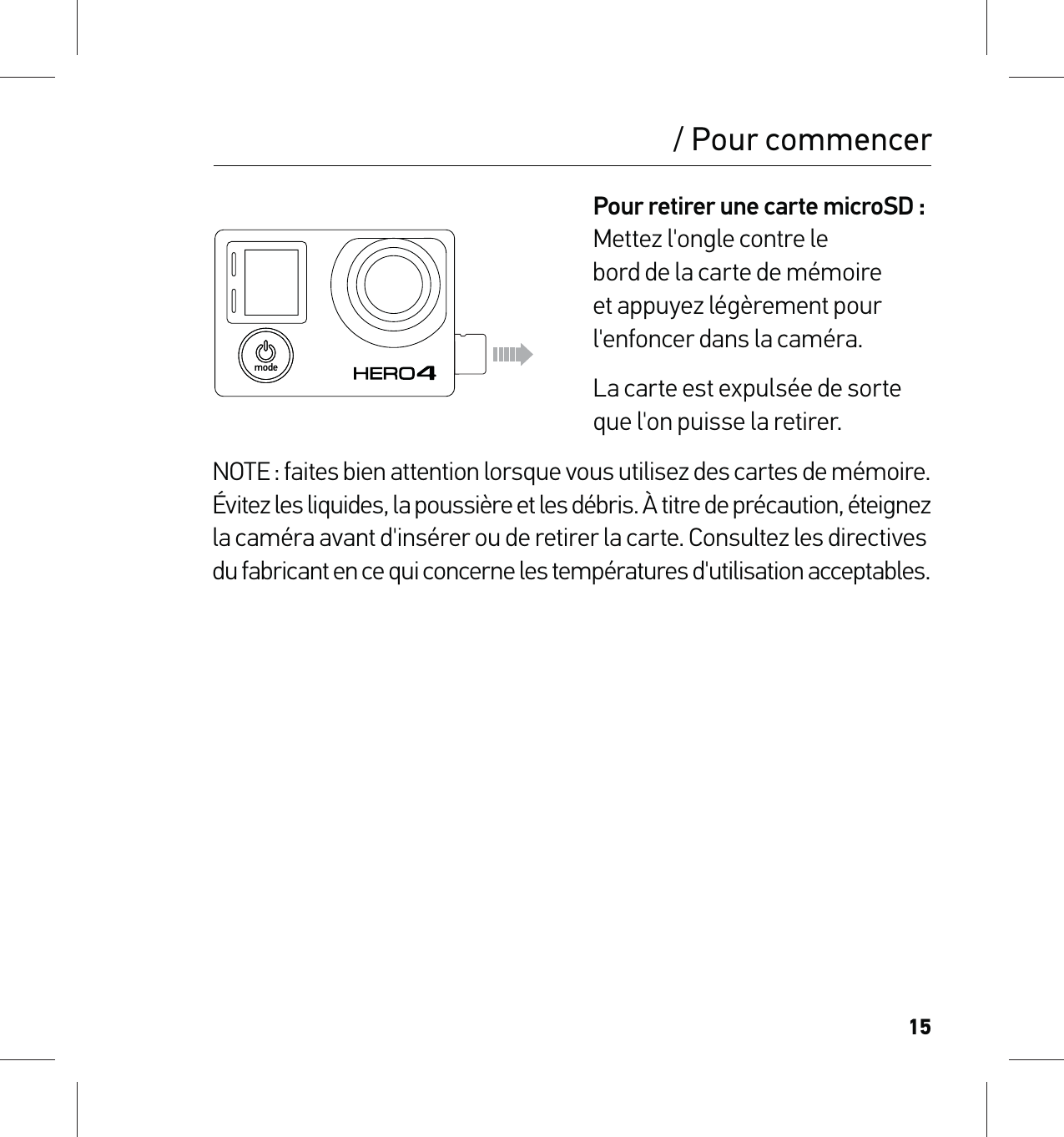 15Pour retirer une carte microSD : Mettez l&apos;ongle contre le  bord de la carte de mémoire  et appuyez légèrement pour l&apos;enfoncer dans la caméra.La carte est expulsée de sorte que l&apos;on puisse la retirer.NOTE : faites bien attention lorsque vous utilisez des cartes de mémoire.  Évitez les liquides, la poussière et les débris. À titre de précaution, éteignez  la caméra avant d&apos;insérer ou de retirer la carte. Consultez les directives  du fabricant en ce qui concerne les températures d&apos;utilisation acceptables./ Pour commencer