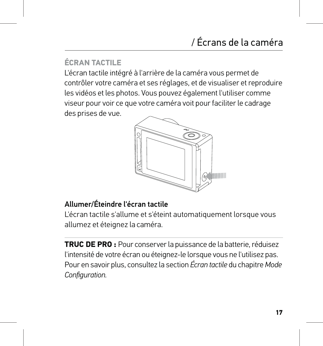 17ÉCRAN TACTILE L&apos;écran tactile intégré à l&apos;arrière de la caméra vous permet de contrôler votre caméra et ses réglages, et de visualiser et reproduire les vidéos et les photos. Vous pouvez également l&apos;utiliser comme viseur pour voir ce que votre caméra voit pour faciliter le cadrage des prises de vue.Allumer/Éteindre l&apos;écran tactile L&apos;écran tactile s&apos;allume et s&apos;éteint automatiquement lorsque vous allumez et éteignez la caméra. TRUC DE PRO : Pour conserver la puissance de la batterie, réduisez l&apos;intensité de votre écran ou éteignez-le lorsque vous ne l&apos;utilisez pas. Pour en savoir plus, consultez la section Écran tactile du chapitre Mode Conﬁguration./ Écrans de la caméra