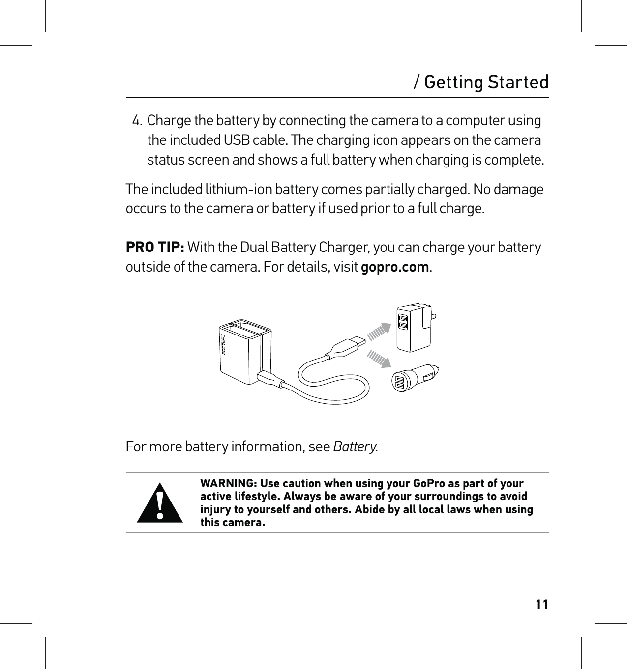 114. Charge the battery by connecting the camera to a computer using the included USB cable. The charging icon appears on the camera status screen and shows a full battery when charging is complete.The included lithium-ion battery comes partially charged. No damage occurs to the camera or battery if used prior to a full charge.PRO TIP: With the Dual Battery Charger, you can charge your battery outside of the camera. For details, visit gopro.com.For more battery information, see Battery. WARNING: Use caution when using your GoPro as part of your active lifestyle. Always be aware of your surroundings to avoid injury to yourself and others. Abide by all local laws when using this camera./ Getting Started