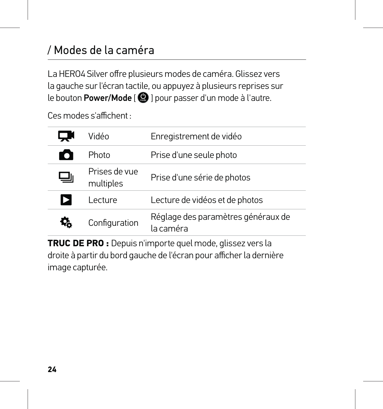 24La HERO4 Silver oﬀre plusieurs modes de caméra. Glissez vers  la gauche sur l&apos;écran tactile, ou appuyez à plusieurs reprises sur  le bouton Power/Mode [  ] pour passer d&apos;un mode à l&apos;autre. Ces modes s&apos;aﬃchent :Vidéo Enregistrement de vidéoPhoto Prise d&apos;une seule photoPrises de vue multiples Prise d&apos;une série de photosLecture Lecture de vidéos et de photosConﬁguration Réglage des paramètres généraux de la caméraTRUC DE PRO : Depuis n&apos;importe quel mode, glissez vers la  droite à partir du bord gauche de l&apos;écran pour aﬃcher la dernière image capturée./ Modes de la caméra