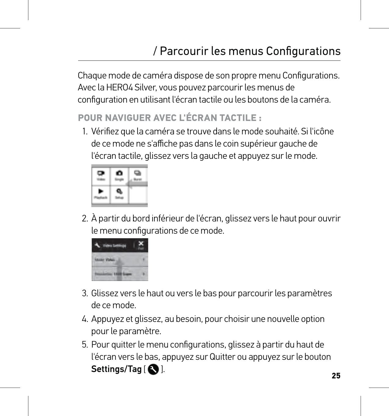 25Chaque mode de caméra dispose de son propre menu Conﬁgurations. Avec la HERO4 Silver, vous pouvez parcourir les menus de conﬁguration en utilisant l&apos;écran tactile ou les boutons de la caméra. POUR NAVIGUER AVEC L&apos;ÉCRAN TACTILE :1.  Vériﬁez que la caméra se trouve dans le mode souhaité. Si l&apos;icône de ce mode ne s&apos;aﬃche pas dans le coin supérieur gauche de l&apos;écran tactile, glissez vers la gauche et appuyez sur le mode.2.  À partir du bord inférieur de l&apos;écran, glissez vers le haut pour ouvrir le menu conﬁgurations de ce mode.3.  Glissez vers le haut ou vers le bas pour parcourir les paramètres de ce mode.4. Appuyez et glissez, au besoin, pour choisir une nouvelle option pour le paramètre.5.  Pour quitter le menu conﬁgurations, glissez à partir du haut de l&apos;écran vers le bas, appuyez sur Quitter ou appuyez sur le bouton Settings/Tag [  ]./ Parcourir les menus Conﬁgurations