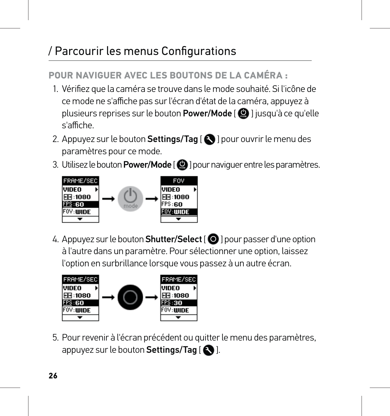 26/ Parcourir les menus ConﬁgurationsPOUR NAVIGUER AVEC LES BOUTONS DE LA CAMÉRA :1.  Vériﬁez que la caméra se trouve dans le mode souhaité. Si l&apos;icône de ce mode ne s&apos;aﬃche pas sur l&apos;écran d&apos;état de la caméra, appuyez à plusieurs reprises sur le bouton Power/Mode [  ] jusqu&apos;à ce qu&apos;elle s&apos;aﬃche.2.  Appuyez sur le bouton Settings/Tag [  ] pour ouvrir le menu des paramètres pour ce mode.3.  Utilisez le bouton Power/Mode [   ] pour naviguer entre les paramètres.     4. Appuyez sur le bouton Shutter/Select [   ] pour passer d&apos;une option à l&apos;autre dans un paramètre. Pour sélectionner une option, laissez l&apos;option en surbrillance lorsque vous passez à un autre écran.     5.  Pour revenir à l&apos;écran précédent ou quitter le menu des paramètres, appuyez sur le bouton Settings/Tag [  ].