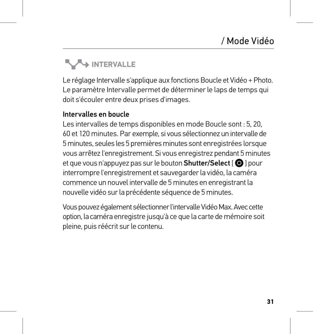 31INTERVALLELe réglage Intervalle s&apos;applique aux fonctions Boucle et Vidéo + Photo. Le paramètre Intervalle permet de déterminer le laps de temps qui doit s&apos;écouler entre deux prises d&apos;images. Intervalles en boucle Les intervalles de temps disponibles en mode Boucle sont : 5, 20, 60 et 120 minutes. Par exemple, si vous sélectionnez un intervalle de 5 minutes, seules les 5 premières minutes sont enregistrées lorsque vous arrêtez l&apos;enregistrement. Si vous enregistrez pendant 5 minutes et que vous n&apos;appuyez pas sur le bouton Shutter/Select [   ] pour interrompre l&apos;enregistrement et sauvegarder la vidéo, la caméra commence un nouvel intervalle de 5 minutes en enregistrant la nouvelle vidéo sur la précédente séquence de 5 minutes. Vous pouvez également sélectionner l&apos;intervalle Vidéo Max. Avec cette option, la caméra enregistre jusqu&apos;à ce que la carte de mémoire soit pleine, puis réécrit sur le contenu./ Mode Vidéo