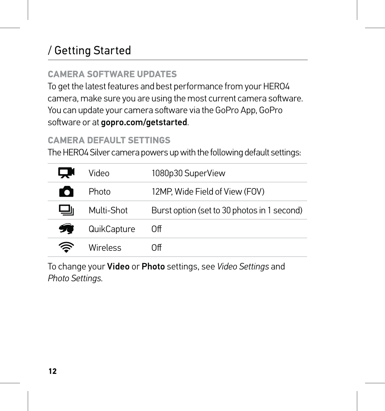 12CAMERA SOFTWARE UPDATES To get the latest features and best performance from your HERO4 camera, make sure you are using the most current camera soware. You can update your camera soware via the GoPro App, GoPro soware or at gopro.com/getstarted.CAMERA DEFAULT SETTINGS The HERO4 Silver camera powers up with the following default settings:Video 1080p30 SuperViewPhoto 12MP, Wide Field of View (FOV)Multi-Shot Burst option (set to 30 photos in 1 second)QuikCapture OﬀWireless OﬀTo change your Video or Photo settings, see Video Settings and  Photo Settings./ Getting Started
