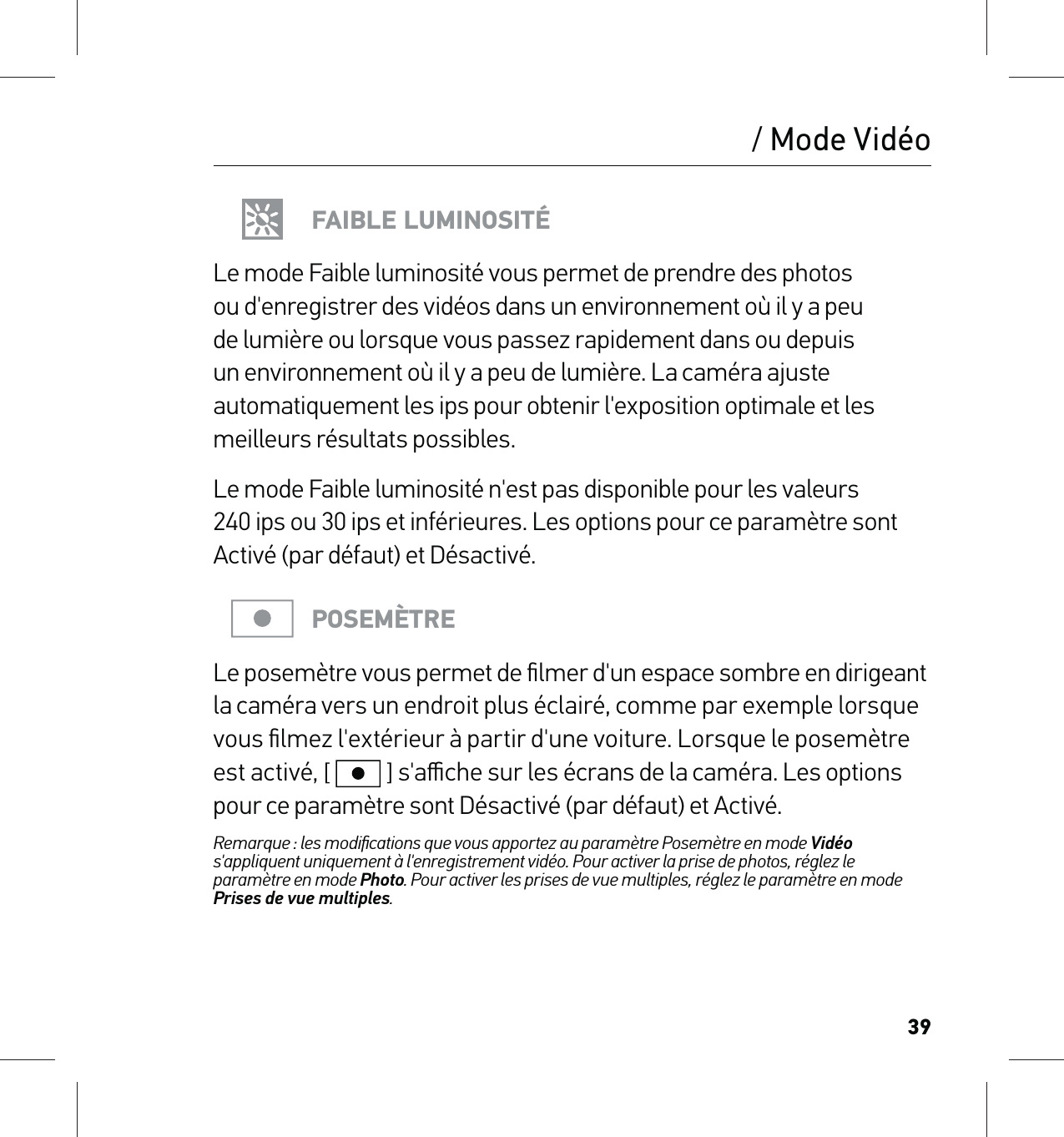 39/ Mode VidéoFAIBLE LUMINOSITÉLe mode Faible luminosité vous permet de prendre des photos ou d&apos;enregistrer des vidéos dans un environnement où il y a peu de lumière ou lorsque vous passez rapidement dans ou depuis un environnement où il y a peu de lumière. La caméra ajuste automatiquement les ips pour obtenir l&apos;exposition optimale et les meilleurs résultats possibles. Le mode Faible luminosité n&apos;est pas disponible pour les valeurs 240 ips ou 30 ips et inférieures. Les options pour ce paramètre sont Activé (par défaut) et Désactivé.POSEMÈTRELe posemètre vous permet de ﬁlmer d&apos;un espace sombre en dirigeant la caméra vers un endroit plus éclairé, comme par exemple lorsque vous ﬁlmez l&apos;extérieur à partir d&apos;une voiture. Lorsque le posemètre est activé, [  ] s&apos;aﬃche sur les écrans de la caméra. Les options pour ce paramètre sont Désactivé (par défaut) et Activé.Remarque : les modiﬁcations que vous apportez au paramètre Posemètre en mode Vidéo s&apos;appliquent uniquement à l&apos;enregistrement vidéo. Pour activer la prise de photos, réglez le paramètre en mode Photo. Pour activer les prises de vue multiples, réglez le paramètre en mode Prises de vue multiples.