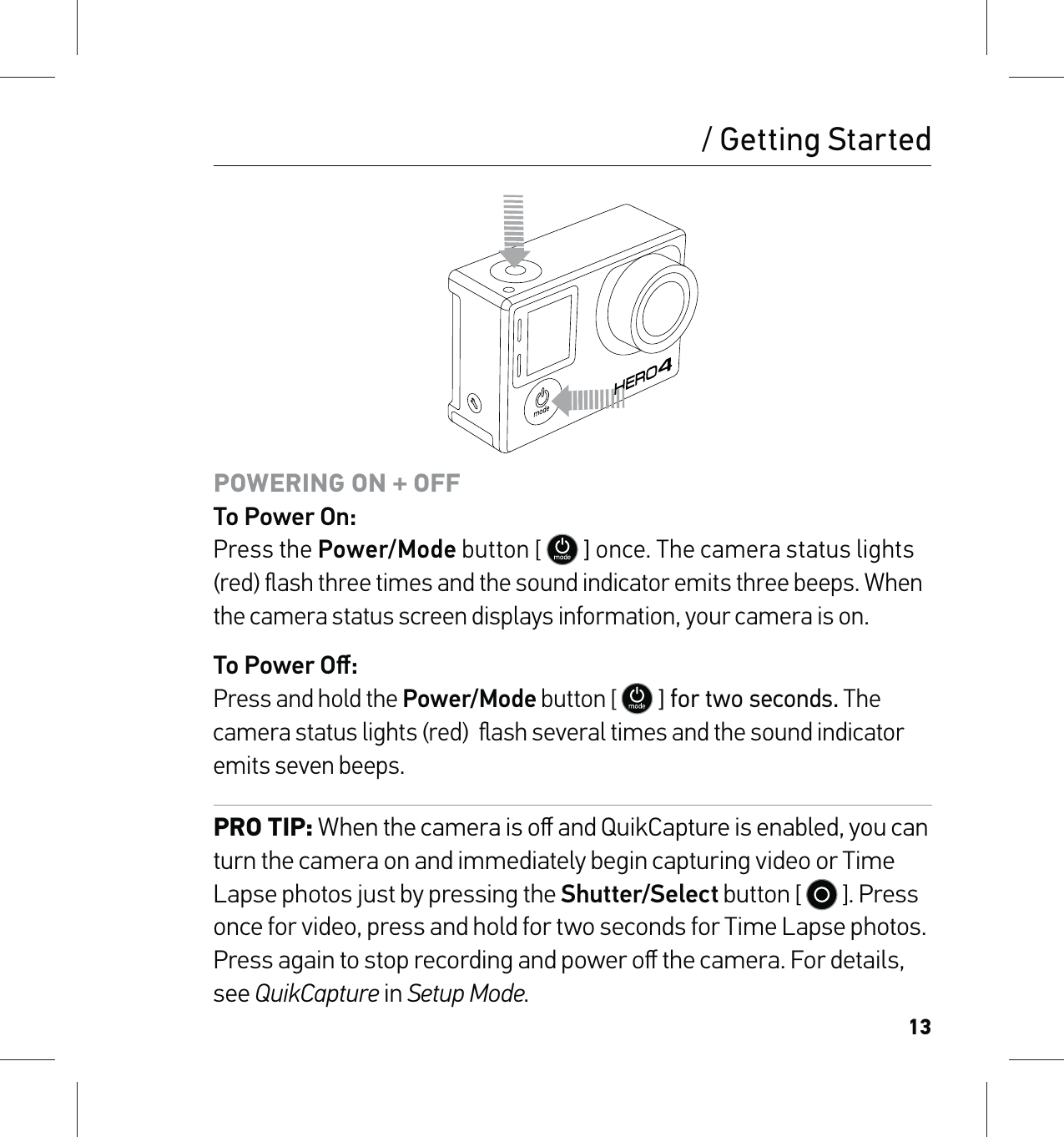 13POWERING ON + OFF To Power On: Press the Power/Mode button [   ] once. The camera status lights (red) ﬂash three times and the sound indicator emits three beeps. When the camera status screen displays information, your camera is on.To Power Oﬀ: Press and hold the Power/Mode button [   ] for two seconds. The camera status lights (red)  ﬂash several times and the sound indicator emits seven beeps.PRO TIP: When the camera is oﬀ and QuikCapture is enabled, you can turn the camera on and immediately begin capturing video or Time Lapse photos just by pressing the Shutter/Select button [   ]. Press once for video, press and hold for two seconds for Time Lapse photos. Press again to stop recording and power oﬀ the camera. For details, see QuikCapture in Setup Mode./ Getting Started