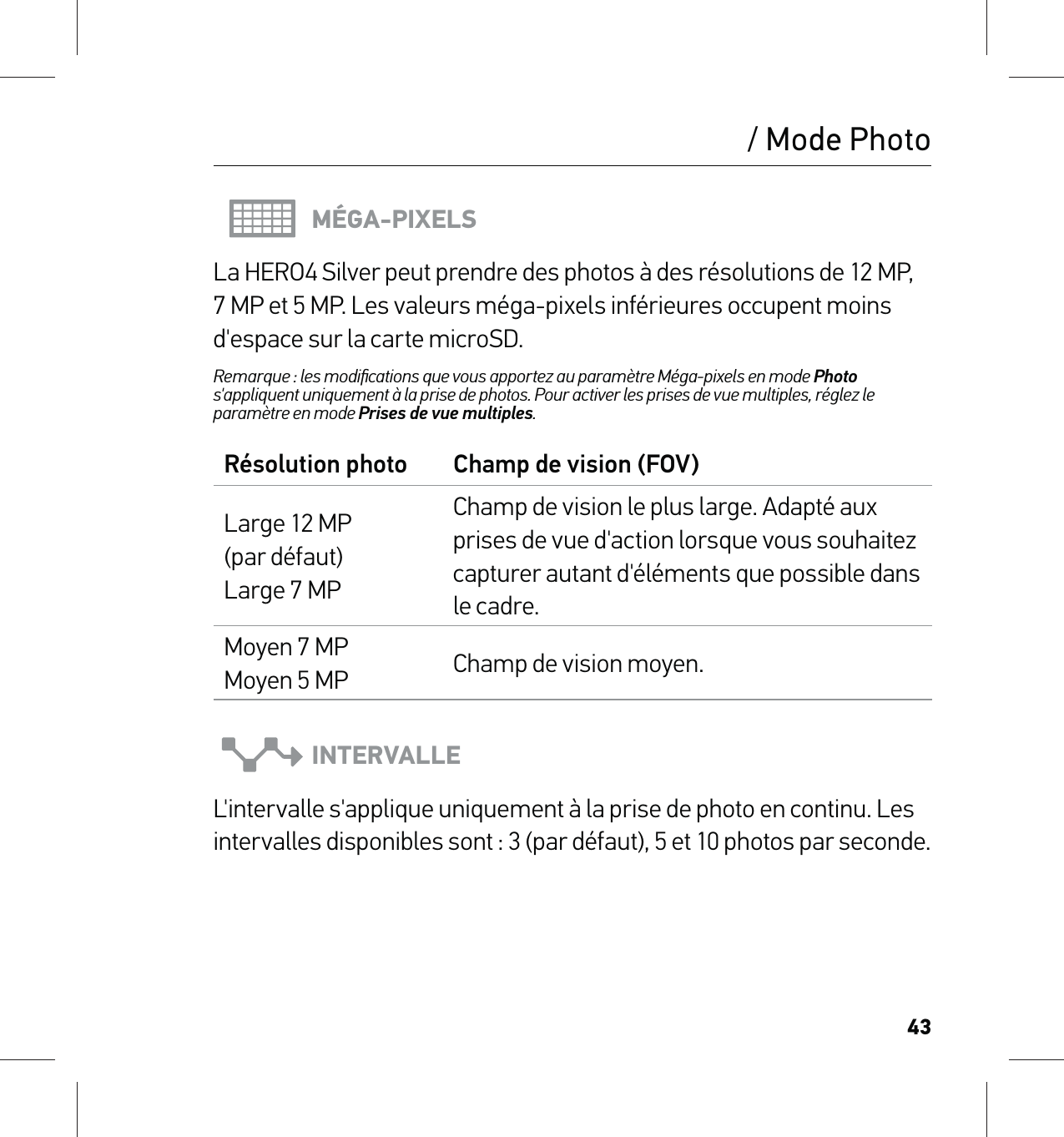 43MÉGA-PIXELSLa HERO4 Silver peut prendre des photos à des résolutions de 12 MP, 7 MP et 5 MP. Les valeurs méga-pixels inférieures occupent moins d&apos;espace sur la carte microSD.Remarque : les modiﬁcations que vous apportez au paramètre Méga-pixels en mode Photo s&apos;appliquent uniquement à la prise de photos. Pour activer les prises de vue multiples, réglez le paramètre en mode Prises de vue multiples.Résolution photo Champ de vision (FOV)Large 12 MP (par défaut)  Large 7 MPChamp de vision le plus large. Adapté aux prises de vue d&apos;action lorsque vous souhaitez capturer autant d&apos;éléments que possible dans le cadre.Moyen 7 MP Moyen 5 MP Champ de vision moyen.INTERVALLEL&apos;intervalle s&apos;applique uniquement à la prise de photo en continu. Les intervalles disponibles sont : 3 (par défaut), 5 et 10 photos par seconde./ Mode Photo