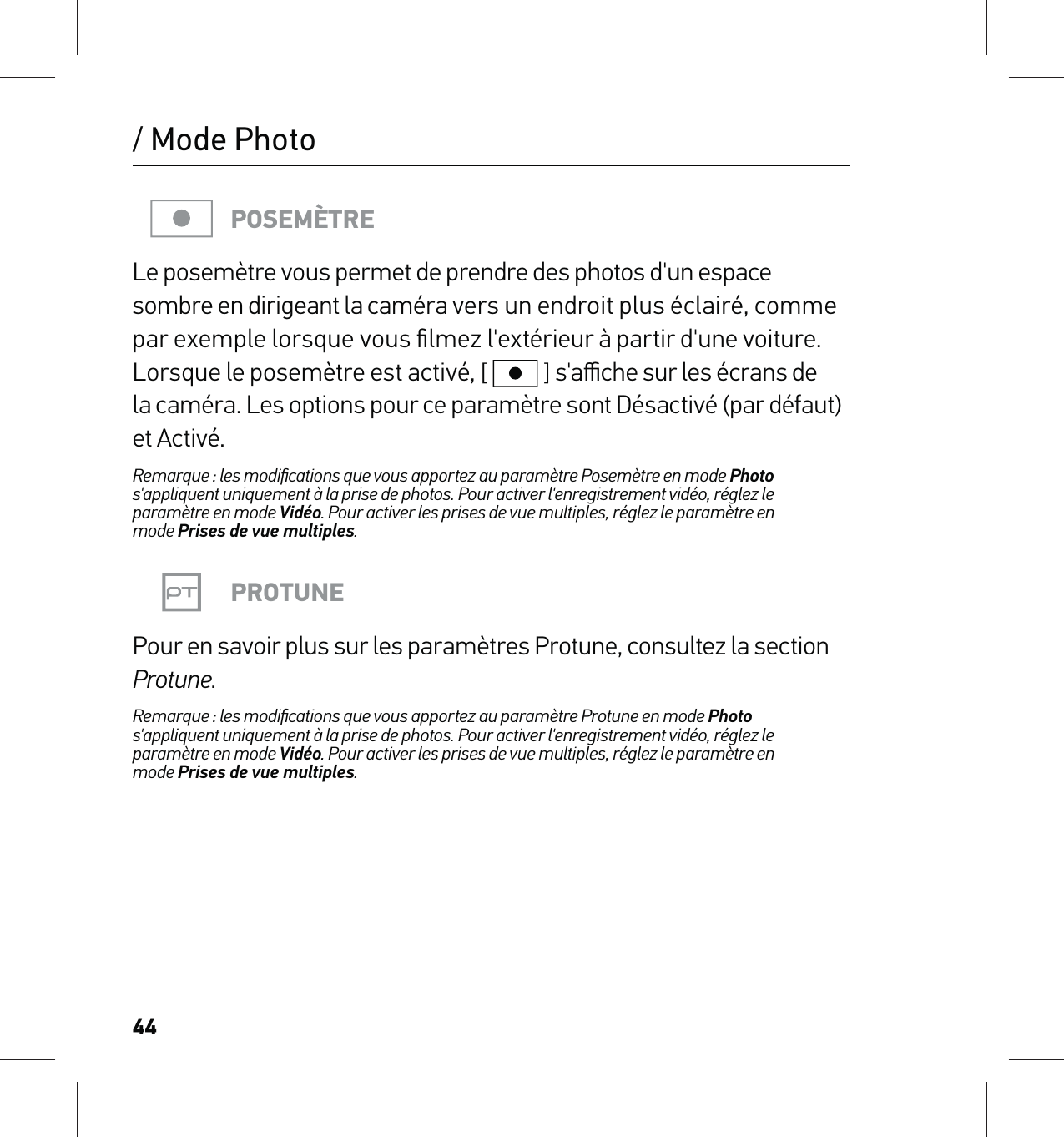 44/ Mode PhotoPOSEMÈTRELe posemètre vous permet de prendre des photos d&apos;un espace sombre en dirigeant la caméra vers un endroit plus éclairé, comme par exemple lorsque vous ﬁlmez l&apos;extérieur à partir d&apos;une voiture. Lorsque le posemètre est activé, [  ] s&apos;aﬃche sur les écrans de  la caméra. Les options pour ce paramètre sont Désactivé (par défaut) et Activé.Remarque : les modiﬁcations que vous apportez au paramètre Posemètre en mode Photo s&apos;appliquent uniquement à la prise de photos. Pour activer l&apos;enregistrement vidéo, réglez le paramètre en mode Vidéo. Pour activer les prises de vue multiples, réglez le paramètre en  mode Prises de vue multiples.PROTUNEPour en savoir plus sur les paramètres Protune, consultez la section Protune.Remarque : les modiﬁcations que vous apportez au paramètre Protune en mode Photo  s&apos;appliquent uniquement à la prise de photos. Pour activer l&apos;enregistrement vidéo, réglez le paramètre en mode Vidéo. Pour activer les prises de vue multiples, réglez le paramètre en  mode Prises de vue multiples.