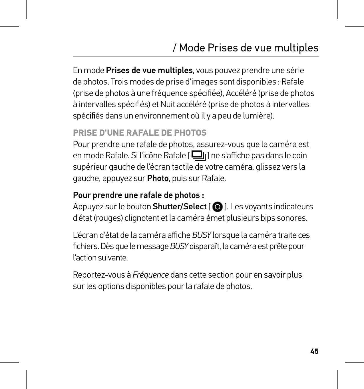 45/ Mode Prises de vue multiplesEn mode Prises de vue multiples, vous pouvez prendre une série de photos. Trois modes de prise d&apos;images sont disponibles : Rafale (prise de photos à une fréquence spéciﬁée), Accéléré (prise de photos à intervalles spéciﬁés) et Nuit accéléré (prise de photos à intervalles spéciﬁés dans un environnement où il y a peu de lumière).PRISE D&apos;UNE RAFALE DE PHOTOS Pour prendre une rafale de photos, assurez-vous que la caméra est en mode Rafale. Si l&apos;icône Rafale [  ] ne s&apos;aﬃche pas dans le coin supérieur gauche de l&apos;écran tactile de votre caméra, glissez vers la gauche, appuyez sur Photo, puis sur Rafale.Pour prendre une rafale de photos : Appuyez sur le bouton Shutter/Select [   ]. Les voyants indicateurs d&apos;état (rouges) clignotent et la caméra émet plusieurs bips sonores.L&apos;écran d&apos;état de la caméra aﬃche BUSY lorsque la caméra traite ces ﬁchiers. Dès que le message BUSY disparaît, la caméra est prête pour l&apos;action suivante.Reportez-vous à Fréquence dans cette section pour en savoir plus  sur les options disponibles pour la rafale de photos.