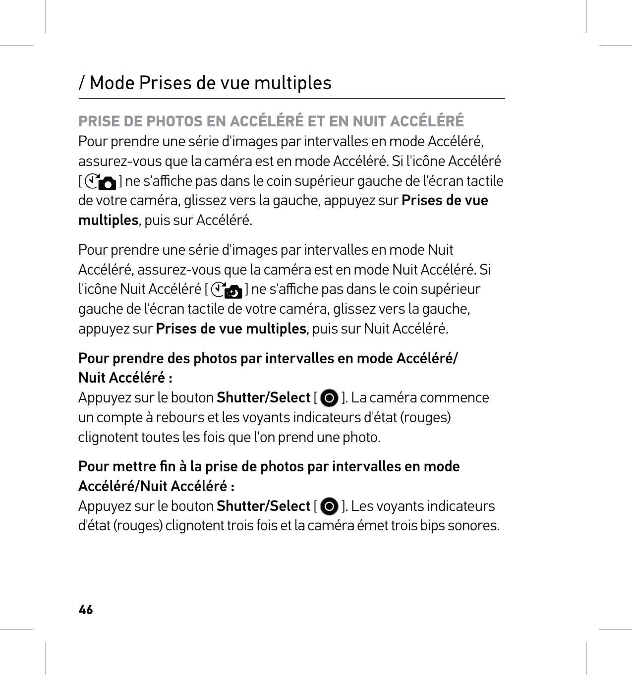 46PRISE DE PHOTOS EN ACCÉLÉRÉ ET EN NUIT ACCÉLÉRÉ Pour prendre une série d&apos;images par intervalles en mode Accéléré, assurez-vous que la caméra est en mode Accéléré. Si l&apos;icône Accéléré [  ] ne s&apos;aﬃche pas dans le coin supérieur gauche de l&apos;écran tactile de votre caméra, glissez vers la gauche, appuyez sur Prises de vue multiples, puis sur Accéléré.Pour prendre une série d&apos;images par intervalles en mode Nuit Accéléré, assurez-vous que la caméra est en mode Nuit Accéléré. Si l&apos;icône Nuit Accéléré [  ] ne s&apos;aﬃche pas dans le coin supérieur gauche de l&apos;écran tactile de votre caméra, glissez vers la gauche,  appuyez sur Prises de vue multiples, puis sur Nuit Accéléré.Pour prendre des photos par intervalles en mode Accéléré/ Nuit Accéléré : Appuyez sur le bouton Shutter/Select [   ]. La caméra commence un compte à rebours et les voyants indicateurs d&apos;état (rouges) clignotent toutes les fois que l&apos;on prend une photo.Pour mettre ﬁn à la prise de photos par intervalles en mode Accéléré/Nuit Accéléré : Appuyez sur le bouton Shutter/Select [   ]. Les voyants indicateurs d&apos;état (rouges) clignotent trois fois et la caméra émet trois bips sonores./ Mode Prises de vue multiples