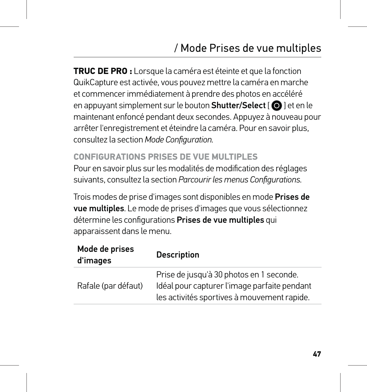 47/ Mode Prises de vue multiplesTRUC DE PRO : Lorsque la caméra est éteinte et que la fonction QuikCapture est activée, vous pouvez mettre la caméra en marche et commencer immédiatement à prendre des photos en accéléré en appuyant simplement sur le bouton Shutter/Select [   ] et en le maintenant enfoncé pendant deux secondes. Appuyez à nouveau pour arrêter l&apos;enregistrement et éteindre la caméra. Pour en savoir plus, consultez la section Mode Conﬁguration.CONFIGURATIONS PRISES DE VUE MULTIPLES Pour en savoir plus sur les modalités de modiﬁcation des réglages suivants, consultez la section Parcourir les menus Conﬁgurations.Trois modes de prise d&apos;images sont disponibles en mode Prises de vue multiples. Le mode de prises d&apos;images que vous sélectionnez détermine les conﬁgurations Prises de vue multiples qui apparaissent dans le menu.Mode de prises d&apos;images DescriptionRafale (par défaut)Prise de jusqu&apos;à 30 photos en 1 seconde.  Idéal pour capturer l&apos;image parfaite pendant les activités sportives à mouvement rapide.