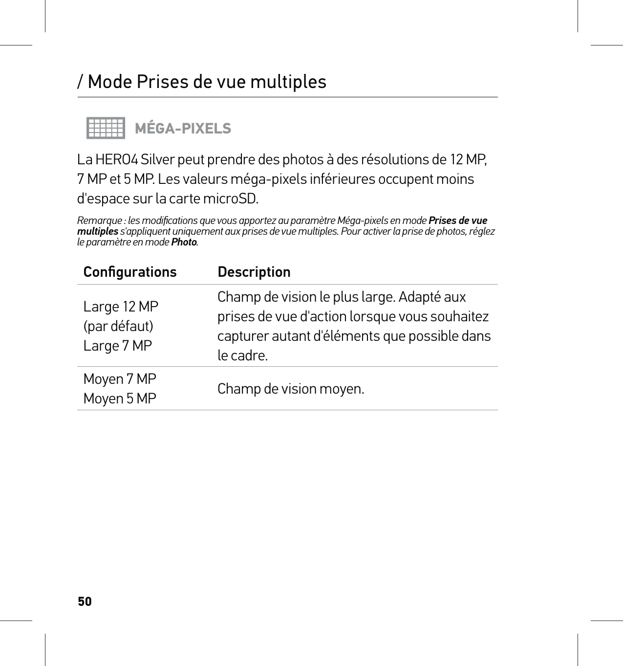 50/ Mode Prises de vue multiplesMÉGA-PIXELSLa HERO4 Silver peut prendre des photos à des résolutions de 12 MP, 7 MP et 5 MP. Les valeurs méga-pixels inférieures occupent moins d&apos;espace sur la carte microSD.Remarque : les modiﬁcations que vous apportez au paramètre Méga-pixels en mode Prises de vue multiples s&apos;appliquent uniquement aux prises de vue multiples. Pour activer la prise de photos, réglez le paramètre en mode Photo.Conﬁgurations DescriptionLarge 12 MP  (par défaut) Large 7 MPChamp de vision le plus large. Adapté aux prises de vue d&apos;action lorsque vous souhaitez capturer autant d&apos;éléments que possible dans le cadre.Moyen 7 MP Moyen 5 MP Champ de vision moyen.
