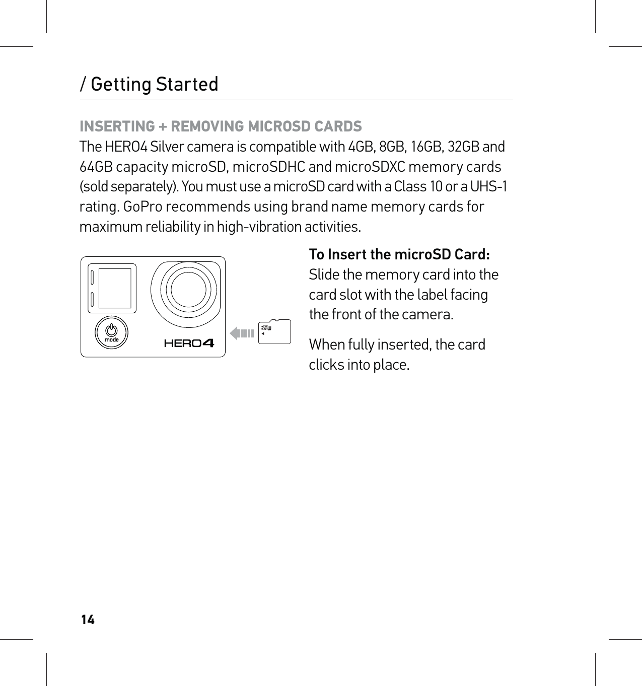 14INSERTING + REMOVING MICROSD CARDS The HERO4 Silver camera is compatible with 4GB, 8GB, 16GB, 32GB and 64GB capacity microSD, microSDHC and microSDXC memory cards (sold separately). You must use a microSD card with a Class 10 or a UHS-1  rating. GoPro recommends using brand name memory cards for maximum reliability in high-vibration activities.To Insert the microSD Card: Slide the memory card into the card slot with the label facing  the front of the camera.When fully inserted, the card  clicks into place./ Getting Started