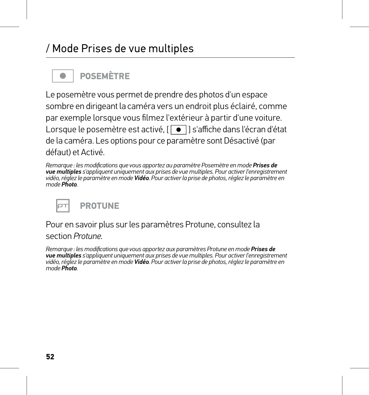 52POSEMÈTRELe posemètre vous permet de prendre des photos d&apos;un espace sombre en dirigeant la caméra vers un endroit plus éclairé, comme par exemple lorsque vous ﬁlmez l&apos;extérieur à partir d&apos;une voiture. Lorsque le posemètre est activé, [  ] s&apos;aﬃche dans l&apos;écran d&apos;état de la caméra. Les options pour ce paramètre sont Désactivé (par défaut) et Activé.Remarque : les modiﬁcations que vous apportez au paramètre Posemètre en mode Prises de  vue multiples s&apos;appliquent uniquement aux prises de vue multiples. Pour activer l&apos;enregistrement vidéo, réglez le paramètre en mode Vidéo. Pour activer la prise de photos, réglez le paramètre en mode Photo.PROTUNEPour en savoir plus sur les paramètres Protune, consultez la  section Protune.Remarque : les modiﬁcations que vous apportez aux paramètres Protune en mode Prises de  vue multiples s&apos;appliquent uniquement aux prises de vue multiples. Pour activer l&apos;enregistrement vidéo, réglez le paramètre en mode Vidéo. Pour activer la prise de photos, réglez le paramètre en mode Photo./ Mode Prises de vue multiples