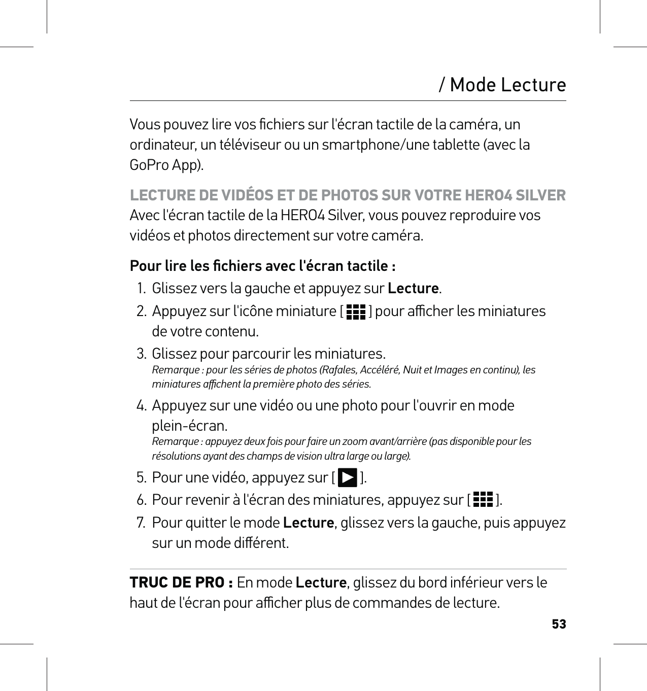 53/ Mode LectureVous pouvez lire vos ﬁchiers sur l&apos;écran tactile de la caméra, un ordinateur, un téléviseur ou un smartphone/une tablette (avec la GoPro App).LECTURE DE VIDÉOS ET DE PHOTOS SUR VOTRE HERO4 SILVER Avec l&apos;écran tactile de la HERO4 Silver, vous pouvez reproduire vos vidéos et photos directement sur votre caméra.Pour lire les ﬁchiers avec l&apos;écran tactile :1.  Glissez vers la gauche et appuyez sur Lecture.2.  Appuyez sur l&apos;icône miniature [   ] pour aﬃcher les miniatures  de votre contenu.3.  Glissez pour parcourir les miniatures. Remarque : pour les séries de photos (Rafales, Accéléré, Nuit et Images en continu), les miniatures aﬃchent la première photo des séries.4. Appuyez sur une vidéo ou une photo pour l&apos;ouvrir en mode  plein-écran.  Remarque : appuyez deux fois pour faire un zoom avant/arrière (pas disponible pour les résolutions ayant des champs de vision ultra large ou large).5.  Pour une vidéo, appuyez sur [   ].6.  Pour revenir à l&apos;écran des miniatures, appuyez sur [   ].7.  Pour quitter le mode Lecture, glissez vers la gauche, puis appuyez sur un mode diﬀérent.TRUC DE PRO : En mode Lecture, glissez du bord inférieur vers le haut de l&apos;écran pour aﬃcher plus de commandes de lecture.