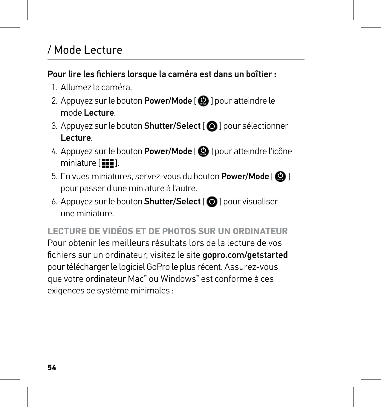 54/ Mode LecturePour lire les ﬁchiers lorsque la caméra est dans un boîtier :1.  Allumez la caméra.2.  Appuyez sur le bouton Power/Mode [  ] pour atteindre le  mode Lecture. 3.  Appuyez sur le bouton Shutter/Select [   ] pour sélectionner Lecture.4. Appuyez sur le bouton Power/Mode [  ] pour atteindre l&apos;icône miniature [   ].5.  En vues miniatures, servez-vous du bouton Power/Mode [  ] pour passer d&apos;une miniature à l&apos;autre. 6.  Appuyez sur le bouton Shutter/Select [   ] pour visualiser  une miniature.LECTURE DE VIDÉOS ET DE PHOTOS SUR UN ORDINATEUR Pour obtenir les meilleurs résultats lors de la lecture de vos ﬁchiers sur un ordinateur, visitez le site gopro.com/getstarted pour télécharger le logiciel GoPro le plus récent. Assurez-vous  que votre ordinateur Mac® ou Windows® est conforme à ces exigences de système minimales :