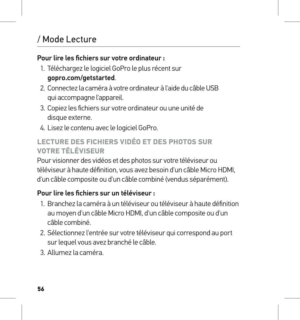 56Pour lire les ﬁchiers sur votre ordinateur :1.  Téléchargez le logiciel GoPro le plus récent sur  gopro.com/getstarted.2.  Connectez la caméra à votre ordinateur à l&apos;aide du câble USB  qui accompagne l&apos;appareil.3.  Copiez les ﬁchiers sur votre ordinateur ou une unité de  disque externe.4. Lisez le contenu avec le logiciel GoPro.LECTURE DES FICHIERS VIDÉO ET DES PHOTOS SUR  VOTRE TÉLÉVISEUR Pour visionner des vidéos et des photos sur votre téléviseur ou téléviseur à haute déﬁnition, vous avez besoin d&apos;un câble Micro HDMI, d&apos;un câble composite ou d&apos;un câble combiné (vendus séparément).Pour lire les ﬁchiers sur un téléviseur :1.  Branchez la caméra à un téléviseur ou téléviseur à haute déﬁnition au moyen d&apos;un câble Micro HDMI, d&apos;un câble composite ou d&apos;un câble combiné.2.  Sélectionnez l&apos;entrée sur votre téléviseur qui correspond au port sur lequel vous avez branché le câble.3.  Allumez la caméra./ Mode Lecture