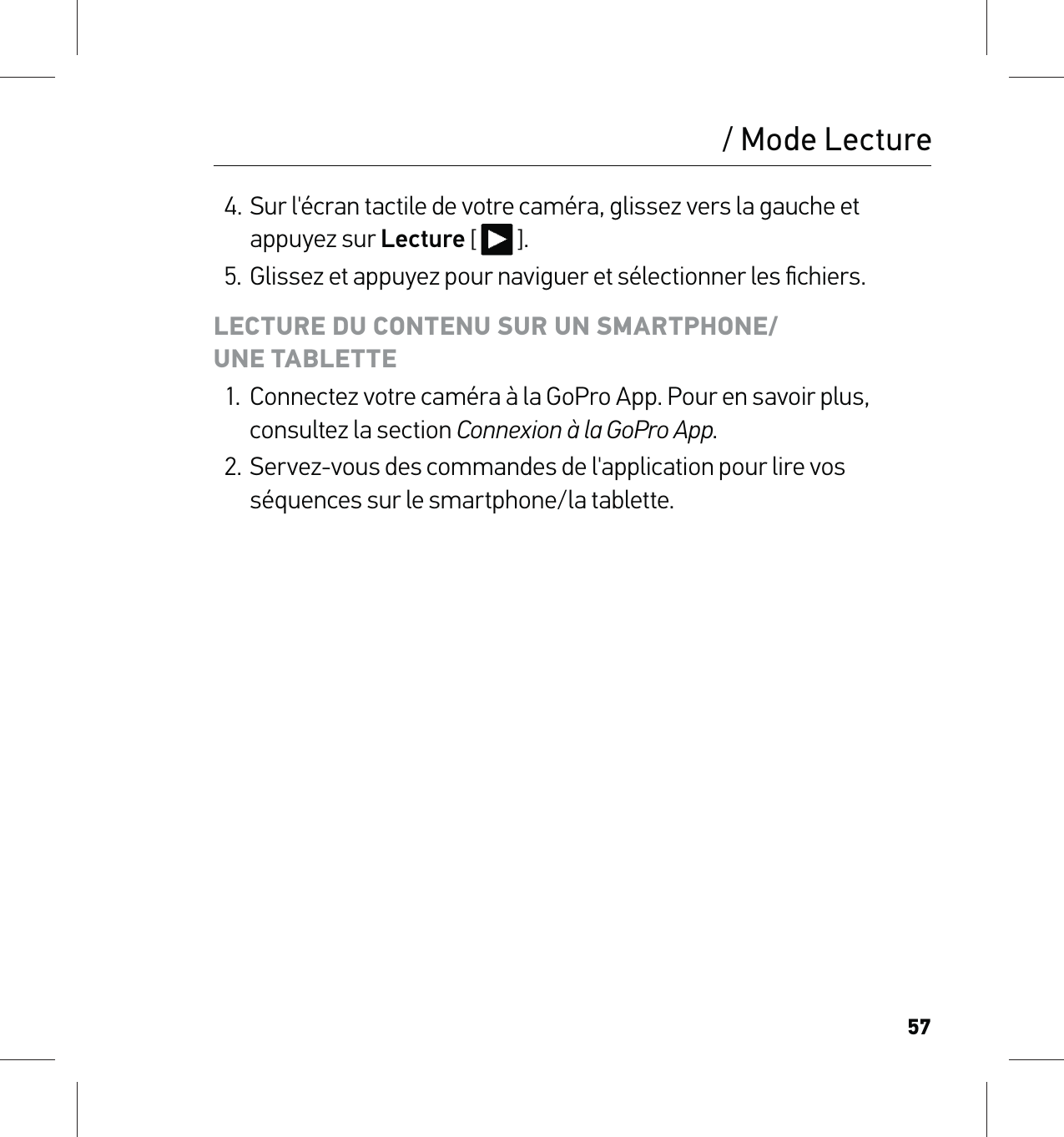 57/ Mode Lecture4. Sur l&apos;écran tactile de votre caméra, glissez vers la gauche et appuyez sur Lecture [  ].5.  Glissez et appuyez pour naviguer et sélectionner les ﬁchiers.LECTURE DU CONTENU SUR UN SMARTPHONE/ UNE TABLETTE1.  Connectez votre caméra à la GoPro App. Pour en savoir plus, consultez la section Connexion à la GoPro App.2.  Servez-vous des commandes de l&apos;application pour lire vos séquences sur le smartphone/la tablette.