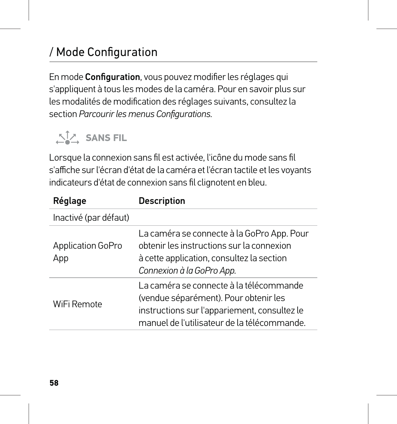 58/ Mode ConﬁgurationEn mode Conﬁguration, vous pouvez modiﬁer les réglages qui s&apos;appliquent à tous les modes de la caméra. Pour en savoir plus sur les modalités de modiﬁcation des réglages suivants, consultez la section Parcourir les menus Conﬁgurations.SANS FILLorsque la connexion sans ﬁl est activée, l&apos;icône du mode sans ﬁl s&apos;aﬃche sur l&apos;écran d&apos;état de la caméra et l&apos;écran tactile et les voyants indicateurs d&apos;état de connexion sans ﬁl clignotent en bleu. Réglage DescriptionInactivé (par défaut)Application GoPro AppLa caméra se connecte à la GoPro App. Pour obtenir les instructions sur la connexion à cette application, consultez la section Connexion à la GoPro App.WiFi RemoteLa caméra se connecte à la télécommande (vendue séparément). Pour obtenir les instructions sur l&apos;appariement, consultez le manuel de l&apos;utilisateur de la télécommande.