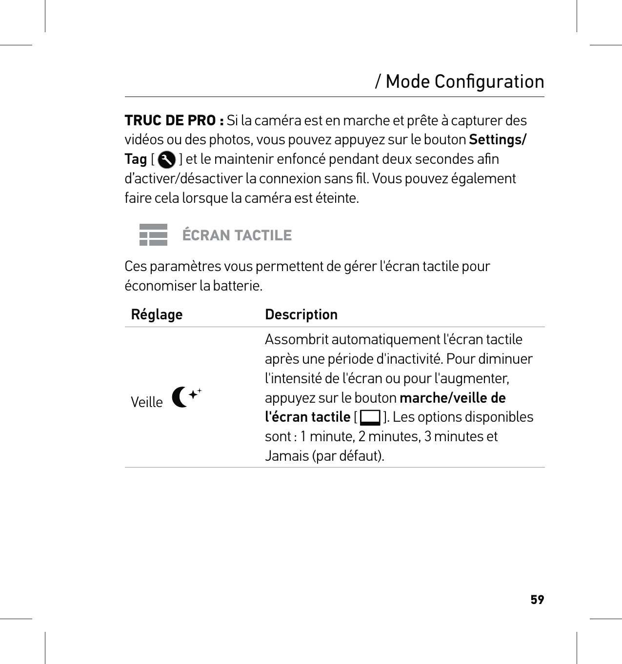 59/ Mode ConﬁgurationTRUC DE PRO : Si la caméra est en marche et prête à capturer des vidéos ou des photos, vous pouvez appuyez sur le bouton Settings/Tag [   ] et le maintenir enfoncé pendant deux secondes aﬁn d’activer/désactiver la connexion sans ﬁl. Vous pouvez également faire cela lorsque la caméra est éteinte.ÉCRAN TACTILECes paramètres vous permettent de gérer l&apos;écran tactile pour économiser la batterie.Réglage DescriptionVeille   Assombrit automatiquement l&apos;écran tactile après une période d&apos;inactivité. Pour diminuer l&apos;intensité de l&apos;écran ou pour l&apos;augmenter, appuyez sur le bouton marche/veille de l&apos;écran tactile [  ]. Les options disponibles sont : 1 minute, 2 minutes, 3 minutes et Jamais (par défaut).