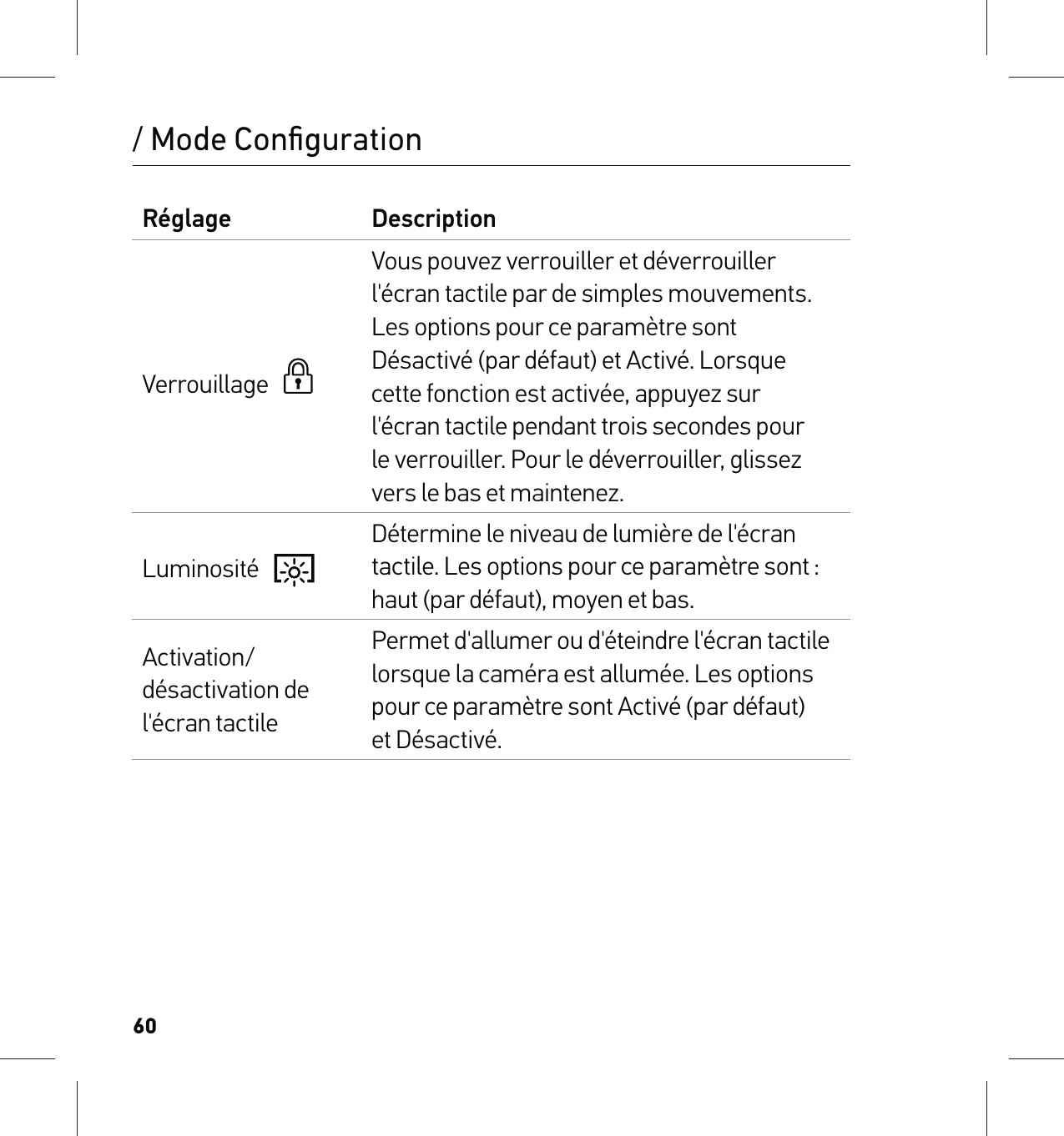 60/ Mode ConﬁgurationRéglage DescriptionVerrouillage     Vous pouvez verrouiller et déverrouiller l&apos;écran tactile par de simples mouvements. Les options pour ce paramètre sont Désactivé (par défaut) et Activé. Lorsque cette fonction est activée, appuyez sur  l&apos;écran tactile pendant trois secondes pour  le verrouiller. Pour le déverrouiller, glissez vers le bas et maintenez.Luminosité   Détermine le niveau de lumière de l&apos;écran tactile. Les options pour ce paramètre sont : haut (par défaut), moyen et bas.Activation/désactivation de l&apos;écran tactilePermet d&apos;allumer ou d&apos;éteindre l&apos;écran tactile lorsque la caméra est allumée. Les options pour ce paramètre sont Activé (par défaut)  et Désactivé.