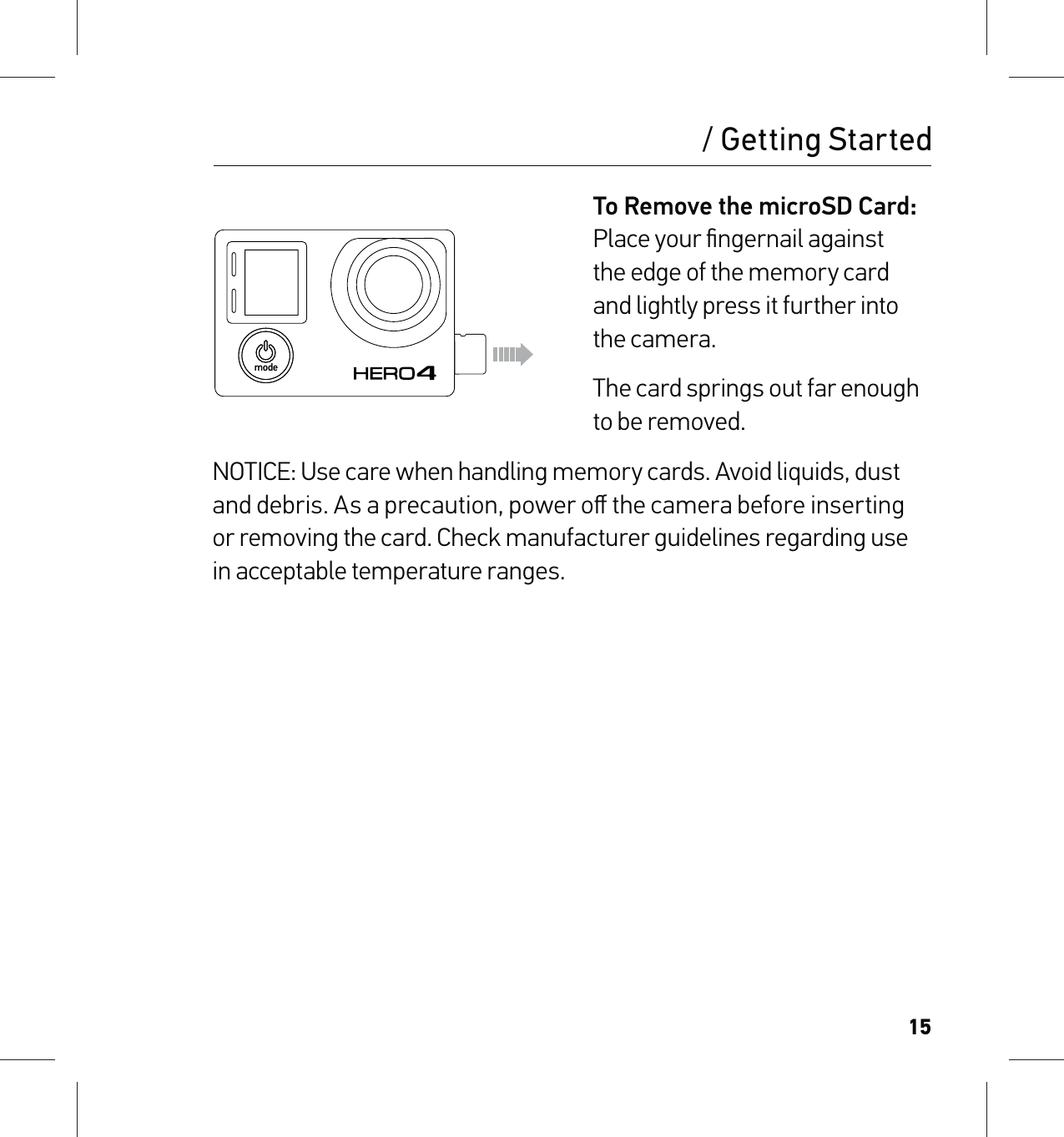 15To Remove the microSD Card: Place your ﬁngernail against  the edge of the memory card  and lightly press it further into  the camera.The card springs out far enough  to be removed.NOTICE: Use care when handling memory cards. Avoid liquids, dust and debris. As a precaution, power oﬀ the camera before inserting  or removing the card. Check manufacturer guidelines regarding use in acceptable temperature ranges./ Getting Started