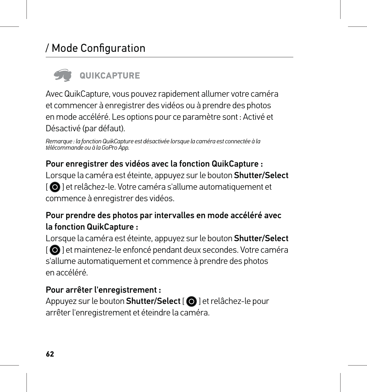 62/ Mode ConﬁgurationQUIKCAPTUREAvec QuikCapture, vous pouvez rapidement allumer votre caméra et commencer à enregistrer des vidéos ou à prendre des photos en mode accéléré. Les options pour ce paramètre sont : Activé et Désactivé (par défaut).Remarque : la fonction QuikCapture est désactivée lorsque la caméra est connectée à la télécommande ou à la GoPro App.Pour enregistrer des vidéos avec la fonction QuikCapture : Lorsque la caméra est éteinte, appuyez sur le bouton Shutter/Select [   ] et relâchez-le. Votre caméra s&apos;allume automatiquement et commence à enregistrer des vidéos.Pour prendre des photos par intervalles en mode accéléré avec  la fonction QuikCapture : Lorsque la caméra est éteinte, appuyez sur le bouton Shutter/Select [   ] et maintenez-le enfoncé pendant deux secondes. Votre caméra s&apos;allume automatiquement et commence à prendre des photos  en accéléré.Pour arrêter l&apos;enregistrement : Appuyez sur le bouton Shutter/Select [   ] et relâchez-le pour arrêter l&apos;enregistrement et éteindre la caméra.