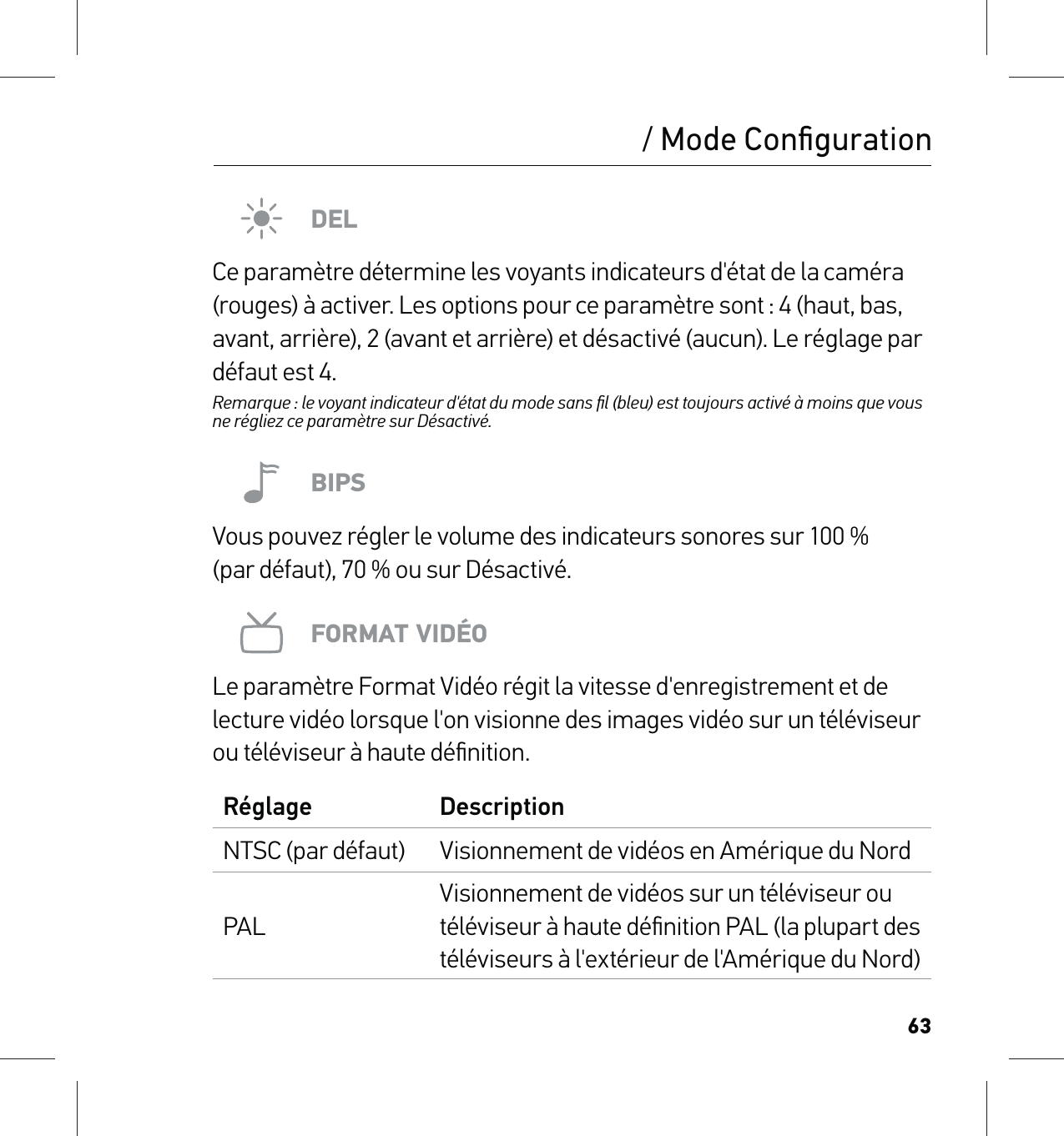 63/ Mode ConﬁgurationDELCe paramètre détermine les voyants indicateurs d&apos;état de la caméra (rouges) à activer. Les options pour ce paramètre sont : 4 (haut, bas, avant, arrière), 2 (avant et arrière) et désactivé (aucun). Le réglage par défaut est 4.Remarque : le voyant indicateur d&apos;état du mode sans ﬁl (bleu) est toujours activé à moins que vous ne régliez ce paramètre sur Désactivé.BIPSVous pouvez régler le volume des indicateurs sonores sur 100 % (par défaut), 70 % ou sur Désactivé.FORMAT VIDÉOLe paramètre Format Vidéo régit la vitesse d&apos;enregistrement et de lecture vidéo lorsque l&apos;on visionne des images vidéo sur un téléviseur ou téléviseur à haute déﬁnition.Réglage DescriptionNTSC (par défaut) Visionnement de vidéos en Amérique du NordPALVisionnement de vidéos sur un téléviseur ou téléviseur à haute déﬁnition PAL (la plupart des téléviseurs à l&apos;extérieur de l&apos;Amérique du Nord)