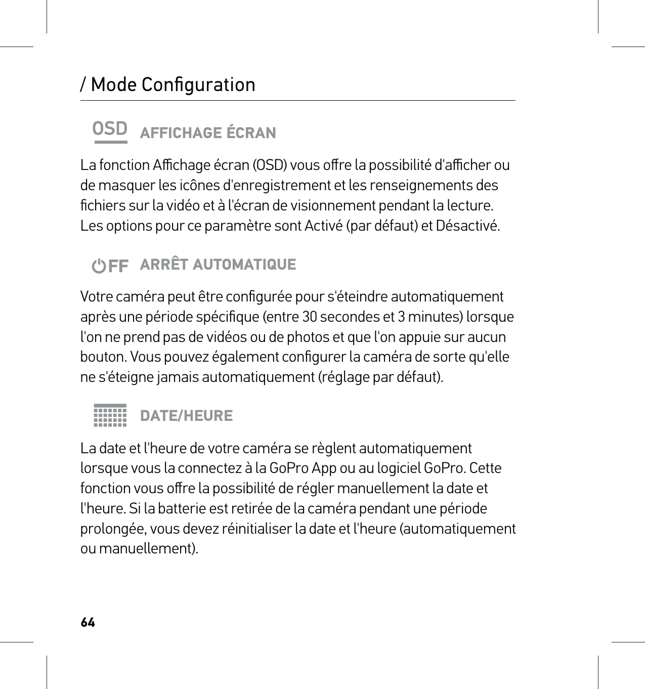 64/ Mode ConﬁgurationAFFICHAGE ÉCRANLa fonction Aﬃchage écran (OSD) vous oﬀre la possibilité d&apos;aﬃcher ou de masquer les icônes d&apos;enregistrement et les renseignements des ﬁchiers sur la vidéo et à l&apos;écran de visionnement pendant la lecture. Les options pour ce paramètre sont Activé (par défaut) et Désactivé.ARRÊT AUTOMATIQUEVotre caméra peut être conﬁgurée pour s&apos;éteindre automatiquement après une période spéciﬁque (entre 30 secondes et 3 minutes) lorsque l&apos;on ne prend pas de vidéos ou de photos et que l&apos;on appuie sur aucun bouton. Vous pouvez également conﬁgurer la caméra de sorte qu&apos;elle ne s&apos;éteigne jamais automatiquement (réglage par défaut).DATE/HEURELa date et l&apos;heure de votre caméra se règlent automatiquement lorsque vous la connectez à la GoPro App ou au logiciel GoPro. Cette fonction vous oﬀre la possibilité de régler manuellement la date et l&apos;heure. Si la batterie est retirée de la caméra pendant une période prolongée, vous devez réinitialiser la date et l&apos;heure (automatiquement ou manuellement).