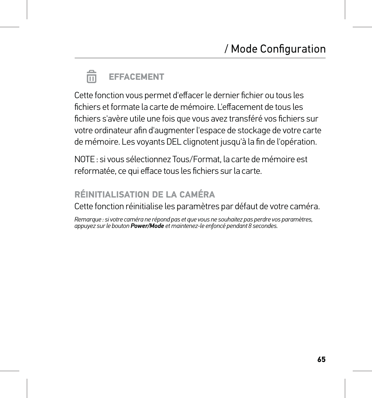 65/ Mode ConﬁgurationEFFACEMENTCette fonction vous permet d&apos;eﬀacer le dernier ﬁchier ou tous les ﬁchiers et formate la carte de mémoire. L&apos;eﬀacement de tous les ﬁchiers s&apos;avère utile une fois que vous avez transféré vos ﬁchiers sur votre ordinateur aﬁn d&apos;augmenter l&apos;espace de stockage de votre carte de mémoire. Les voyants DEL clignotent jusqu&apos;à la ﬁn de l&apos;opération.NOTE : si vous sélectionnez Tous/Format, la carte de mémoire est reformatée, ce qui eﬀace tous les ﬁchiers sur la carte.RÉINITIALISATION DE LA CAMÉRA Cette fonction réinitialise les paramètres par défaut de votre caméra.Remarque : si votre caméra ne répond pas et que vous ne souhaitez pas perdre vos paramètres, appuyez sur le bouton Power/Mode et maintenez-le enfoncé pendant 8 secondes. 