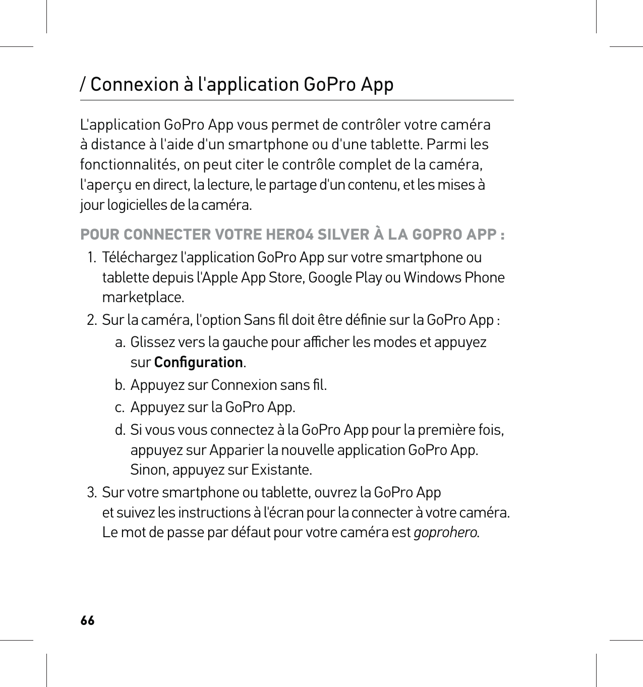 66/ Connexion à l&apos;application GoPro AppL&apos;application GoPro App vous permet de contrôler votre caméra à distance à l&apos;aide d&apos;un smartphone ou d&apos;une tablette. Parmi les fonctionnalités, on peut citer le contrôle complet de la caméra, l&apos;aperçu en direct, la lecture, le partage d&apos;un contenu, et les mises à  jour logicielles de la caméra.POUR CONNECTER VOTRE HERO4 SILVER À LA GOPRO APP :1.  Téléchargez l&apos;application GoPro App sur votre smartphone ou tablette depuis l&apos;Apple App Store, Google Play ou Windows Phone marketplace.2.  Sur la caméra, l&apos;option Sans ﬁl doit être déﬁnie sur la GoPro App :a. Glissez vers la gauche pour aﬃcher les modes et appuyez  sur Conﬁguration.b. Appuyez sur Connexion sans ﬁl.c.  Appuyez sur la GoPro App.d. Si vous vous connectez à la GoPro App pour la première fois, appuyez sur Apparier la nouvelle application GoPro App. Sinon, appuyez sur Existante.3.  Sur votre smartphone ou tablette, ouvrez la GoPro App  et suivez les instructions à l&apos;écran pour la connecter à votre caméra.  Le mot de passe par défaut pour votre caméra est goprohero.