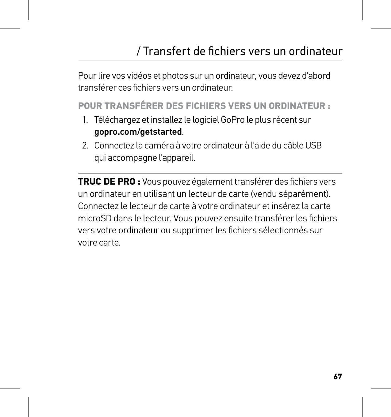 67Pour lire vos vidéos et photos sur un ordinateur, vous devez d&apos;abord transférer ces ﬁchiers vers un ordinateur. POUR TRANSFÉRER DES FICHIERS VERS UN ORDINATEUR :1.  Téléchargez et installez le logiciel GoPro le plus récent sur  gopro.com/getstarted.2.  Connectez la caméra à votre ordinateur à l&apos;aide du câble USB  qui accompagne l&apos;appareil.TRUC DE PRO : Vous pouvez également transférer des ﬁchiers vers  un ordinateur en utilisant un lecteur de carte (vendu séparément). Connectez le lecteur de carte à votre ordinateur et insérez la carte microSD dans le lecteur. Vous pouvez ensuite transférer les ﬁchiers vers votre ordinateur ou supprimer les ﬁchiers sélectionnés sur  votre carte./ Transfert de ﬁchiers vers un ordinateur