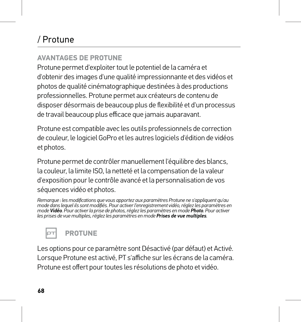 68/ ProtuneAVANTAGES DE PROTUNE Protune permet d&apos;exploiter tout le potentiel de la caméra et d&apos;obtenir des images d&apos;une qualité impressionnante et des vidéos et photos de qualité cinématographique destinées à des productions professionnelles. Protune permet aux créateurs de contenu de disposer désormais de beaucoup plus de ﬂexibilité et d&apos;un processus de travail beaucoup plus eﬃcace que jamais auparavant.Protune est compatible avec les outils professionnels de correction de couleur, le logiciel GoPro et les autres logiciels d&apos;édition de vidéos et photos.Protune permet de contrôler manuellement l&apos;équilibre des blancs, la couleur, la limite ISO, la netteté et la compensation de la valeur d&apos;exposition pour le contrôle avancé et la personnalisation de vos séquences vidéo et photos.Remarque : les modiﬁcations que vous apportez aux paramètres Protune ne s&apos;appliquent qu&apos;au mode dans lequel ils sont modiﬁés. Pour activer l&apos;enregistrement vidéo, réglez les paramètres en mode Vidéo. Pour activer la prise de photos, réglez les paramètres en mode Photo. Pour activer  les prises de vue multiples, réglez les paramètres en mode Prises de vue multiples.PROTUNELes options pour ce paramètre sont Désactivé (par défaut) et Activé. Lorsque Protune est activé, PT s&apos;aﬃche sur les écrans de la caméra. Protune est oﬀert pour toutes les résolutions de photo et vidéo.