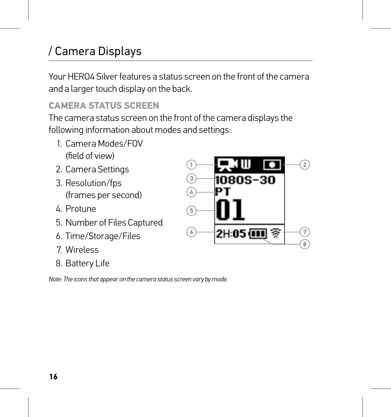 16/ Camera DisplaysYour HERO4 Silver features a status screen on the front of the camera and a larger touch display on the back.CAMERA STATUS SCREEN The camera status screen on the front of the camera displays the following information about modes and settings:1. Camera Modes/FOV  (ﬁeld of view)2. Camera Settings3. Resolution/fps  (frames per second)4. Protune5.  Number of Files Captured6. Time/Storage/Files7. Wireless8. Battery LifeNote: The icons that appear on the camera status screen vary by mode.