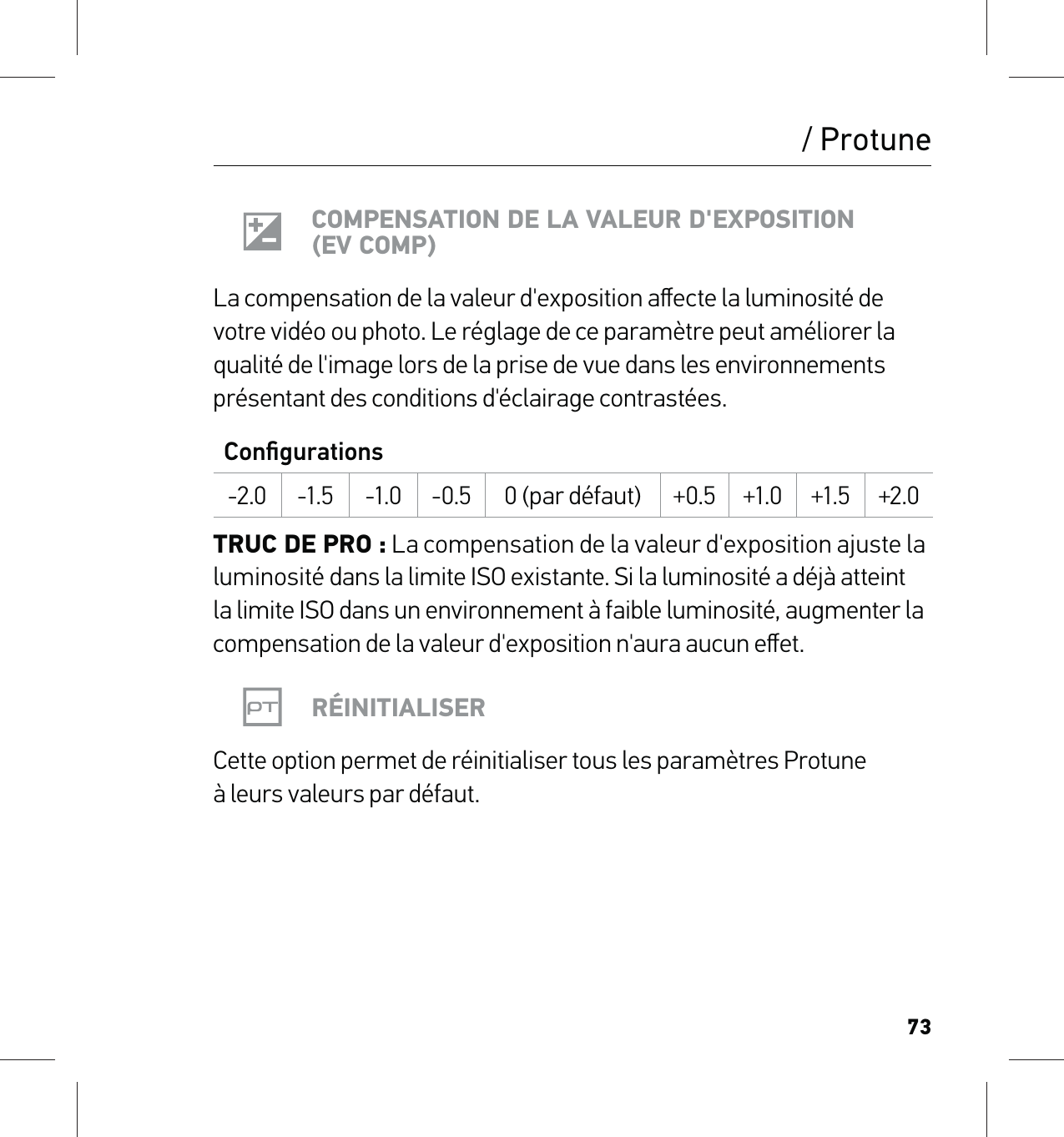 73/ ProtuneCOMPENSATION DE LA VALEUR D&apos;EXPOSITION (EV COMP)La compensation de la valeur d&apos;exposition aﬀecte la luminosité de votre vidéo ou photo. Le réglage de ce paramètre peut améliorer la qualité de l&apos;image lors de la prise de vue dans les environnements présentant des conditions d&apos;éclairage contrastées.Conﬁgurations-2.0 -1.5 -1.0 -0.5 0 (par défaut) +0.5 +1.0 +1.5 +2.0TRUC DE PRO : La compensation de la valeur d&apos;exposition ajuste la luminosité dans la limite ISO existante. Si la luminosité a déjà atteint la limite ISO dans un environnement à faible luminosité, augmenter la compensation de la valeur d&apos;exposition n&apos;aura aucun eﬀet.RÉINITIALISERCette option permet de réinitialiser tous les paramètres Protune  à leurs valeurs par défaut.