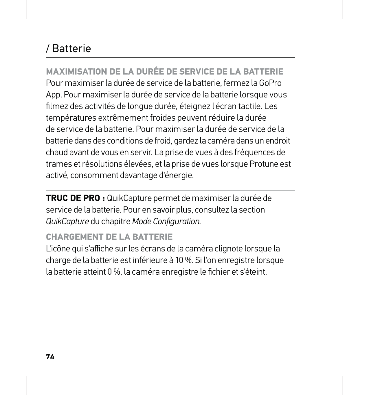 74/ BatterieMAXIMISATION DE LA DURÉE DE SERVICE DE LA BATTERIE Pour maximiser la durée de service de la batterie, fermez la GoPro App. Pour maximiser la durée de service de la batterie lorsque vous ﬁlmez des activités de longue durée, éteignez l&apos;écran tactile. Les températures extrêmement froides peuvent réduire la durée  de service de la batterie. Pour maximiser la durée de service de la  batterie dans des conditions de froid, gardez la caméra dans un endroit  chaud avant de vous en servir. La prise de vues à des fréquences de trames et résolutions élevées, et la prise de vues lorsque Protune est activé, consomment davantage d&apos;énergie.TRUC DE PRO : QuikCapture permet de maximiser la durée de service de la batterie. Pour en savoir plus, consultez la section QuikCapture du chapitre Mode Conﬁguration.CHARGEMENT DE LA BATTERIE L&apos;icône qui s&apos;aﬃche sur les écrans de la caméra clignote lorsque la charge de la batterie est inférieure à 10 %. Si l&apos;on enregistre lorsque  la batterie atteint 0 %, la caméra enregistre le ﬁchier et s&apos;éteint. 