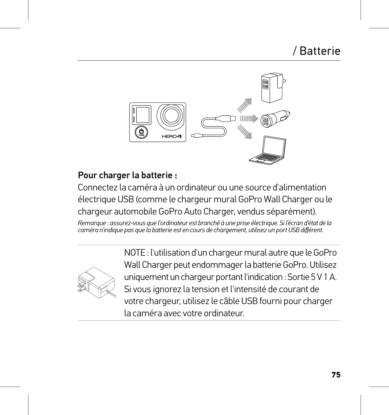 75/ BatteriePour charger la batterie :Connectez la caméra à un ordinateur ou une source d&apos;alimentation électrique USB (comme le chargeur mural GoPro Wall Charger ou le chargeur automobile GoPro Auto Charger, vendus séparément). Remarque : assurez-vous que l&apos;ordinateur est branché à une prise électrique. Si l&apos;écran d&apos;état de la caméra n&apos;indique pas que la batterie est en cours de chargement, utilisez un port USB diﬀérent.NOTE : l&apos;utilisation d&apos;un chargeur mural autre que le GoPro  Wall Charger peut endommager la batterie GoPro. Utilisez  uniquement un chargeur portant l&apos;indication : Sortie 5 V 1 A. Si vous ignorez la tension et l&apos;intensité de courant de votre chargeur, utilisez le câble USB fourni pour charger la caméra avec votre ordinateur.