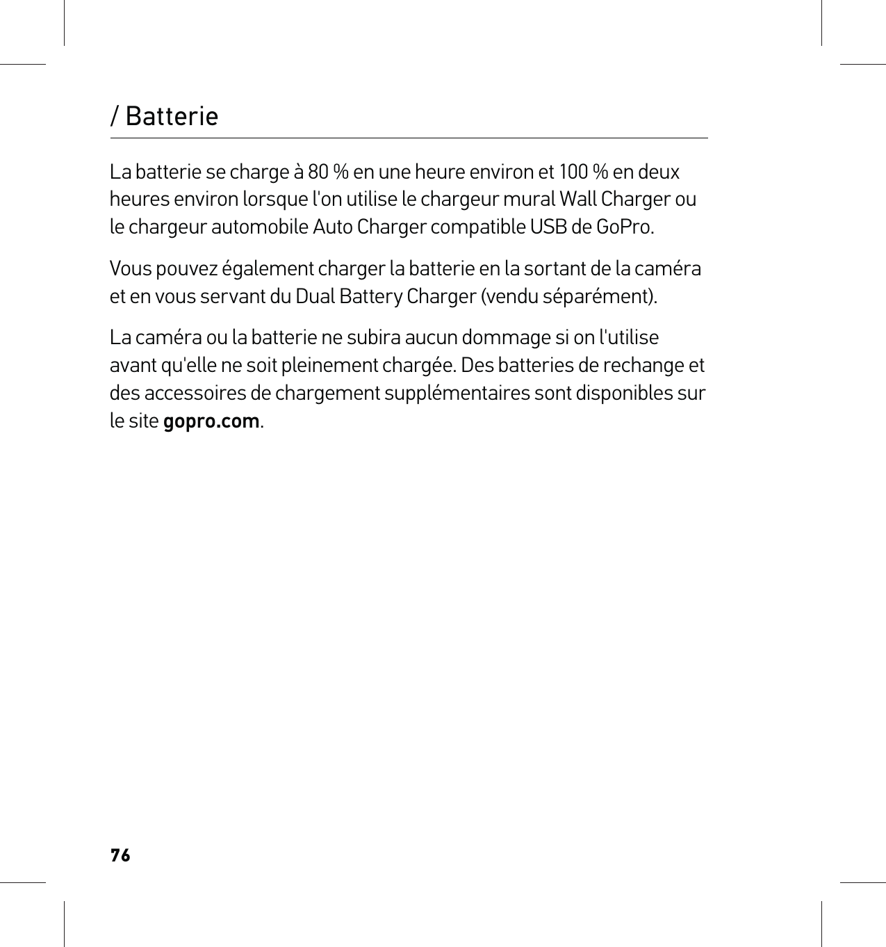 76La batterie se charge à 80 % en une heure environ et 100 % en deux heures environ lorsque l&apos;on utilise le chargeur mural Wall Charger ou le chargeur automobile Auto Charger compatible USB de GoPro. Vous pouvez également charger la batterie en la sortant de la caméra et en vous servant du Dual Battery Charger (vendu séparément).La caméra ou la batterie ne subira aucun dommage si on l&apos;utilise avant qu&apos;elle ne soit pleinement chargée. Des batteries de rechange et des accessoires de chargement supplémentaires sont disponibles sur le site gopro.com./ Batterie