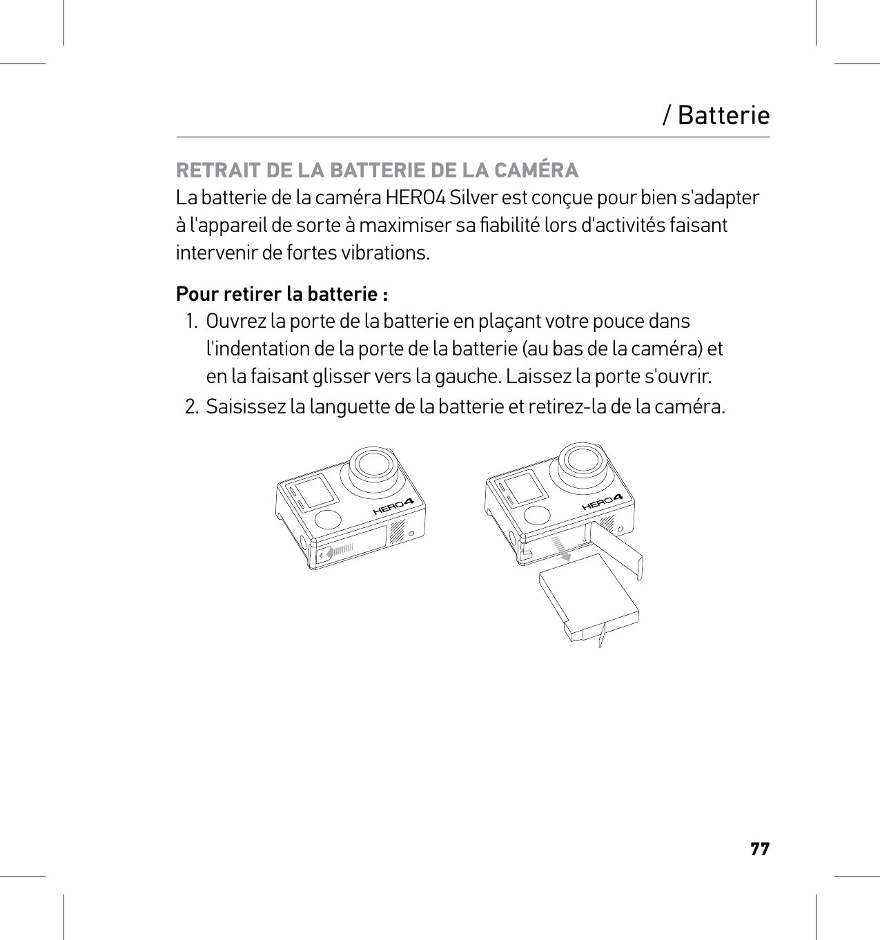 77/ BatterieRETRAIT DE LA BATTERIE DE LA CAMÉRA La batterie de la caméra HERO4 Silver est conçue pour bien s&apos;adapter à l&apos;appareil de sorte à maximiser sa ﬁabilité lors d&apos;activités faisant intervenir de fortes vibrations.Pour retirer la batterie :1.  Ouvrez la porte de la batterie en plaçant votre pouce dans l&apos;indentation de la porte de la batterie (au bas de la caméra) et  en la faisant glisser vers la gauche. Laissez la porte s&apos;ouvrir.2.  Saisissez la languette de la batterie et retirez-la de la caméra.