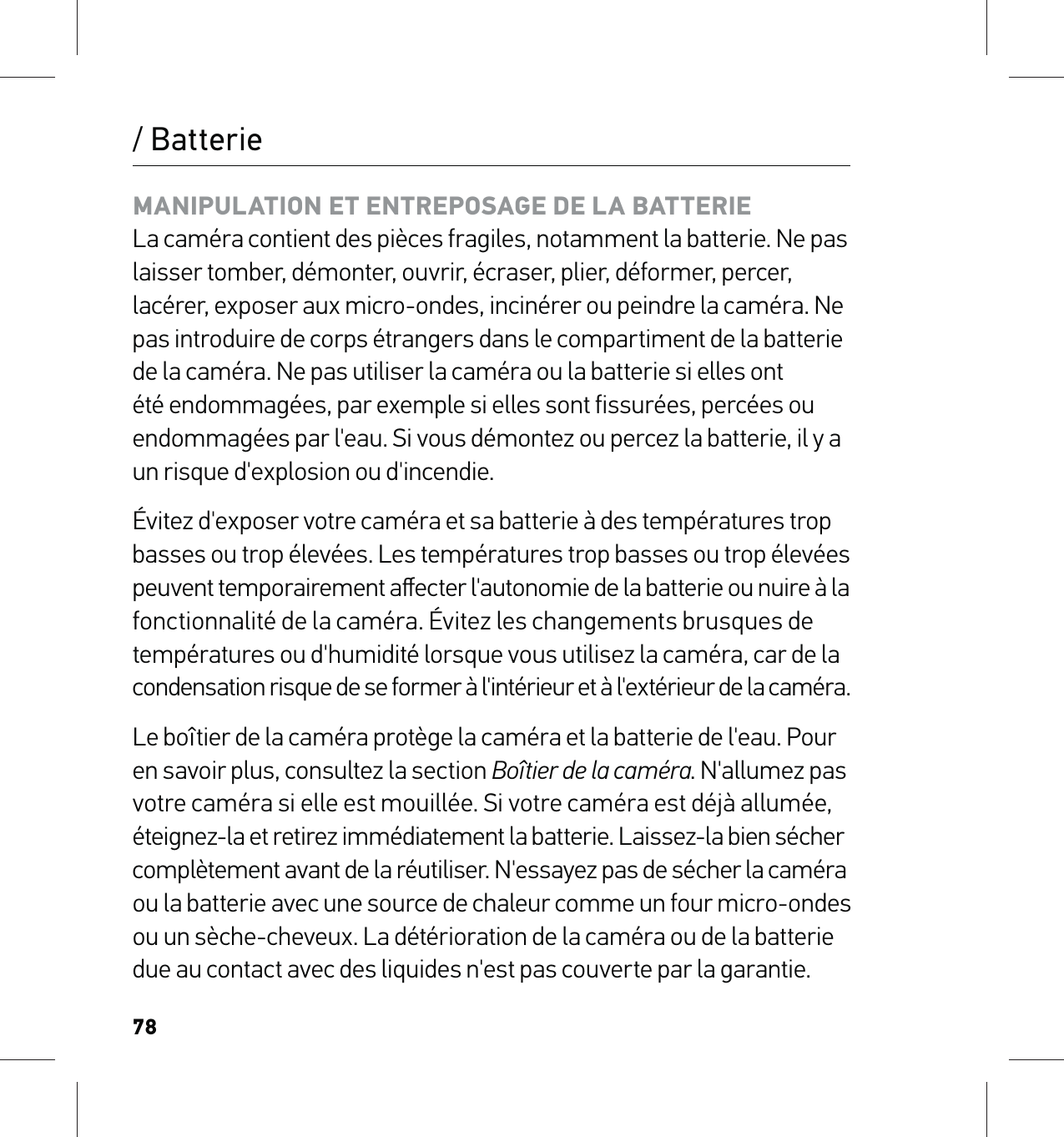 78/ BatterieMANIPULATION ET ENTREPOSAGE DE LA BATTERIE La caméra contient des pièces fragiles, notamment la batterie. Ne pas laisser tomber, démonter, ouvrir, écraser, plier, déformer, percer, lacérer, exposer aux micro-ondes, incinérer ou peindre la caméra. Ne pas introduire de corps étrangers dans le compartiment de la batterie de la caméra. Ne pas utiliser la caméra ou la batterie si elles ont été endommagées, par exemple si elles sont fissurées, percées ou endommagées par l&apos;eau. Si vous démontez ou percez la batterie, il y a un risque d&apos;explosion ou d&apos;incendie.Évitez d&apos;exposer votre caméra et sa batterie à des températures trop basses ou trop élevées. Les températures trop basses ou trop élevées peuvent temporairement aﬀecter l&apos;autonomie de la batterie ou nuire à la  fonctionnalité de la caméra. Évitez les changements brusques de températures ou d&apos;humidité lorsque vous utilisez la caméra, car de la  condensation risque de se former à l&apos;intérieur et à l&apos;extérieur de la caméra.Le boîtier de la caméra protège la caméra et la batterie de l&apos;eau. Pour en savoir plus, consultez la section Boîtier de la caméra. N&apos;allumez pas votre caméra si elle est mouillée. Si votre caméra est déjà allumée, éteignez-la et retirez immédiatement la batterie. Laissez-la bien sécher  complètement avant de la réutiliser. N&apos;essayez pas de sécher la caméra  ou la batterie avec une source de chaleur comme un four micro-ondes ou un sèche-cheveux. La détérioration de la caméra ou de la batterie due au contact avec des liquides n&apos;est pas couverte par la garantie.