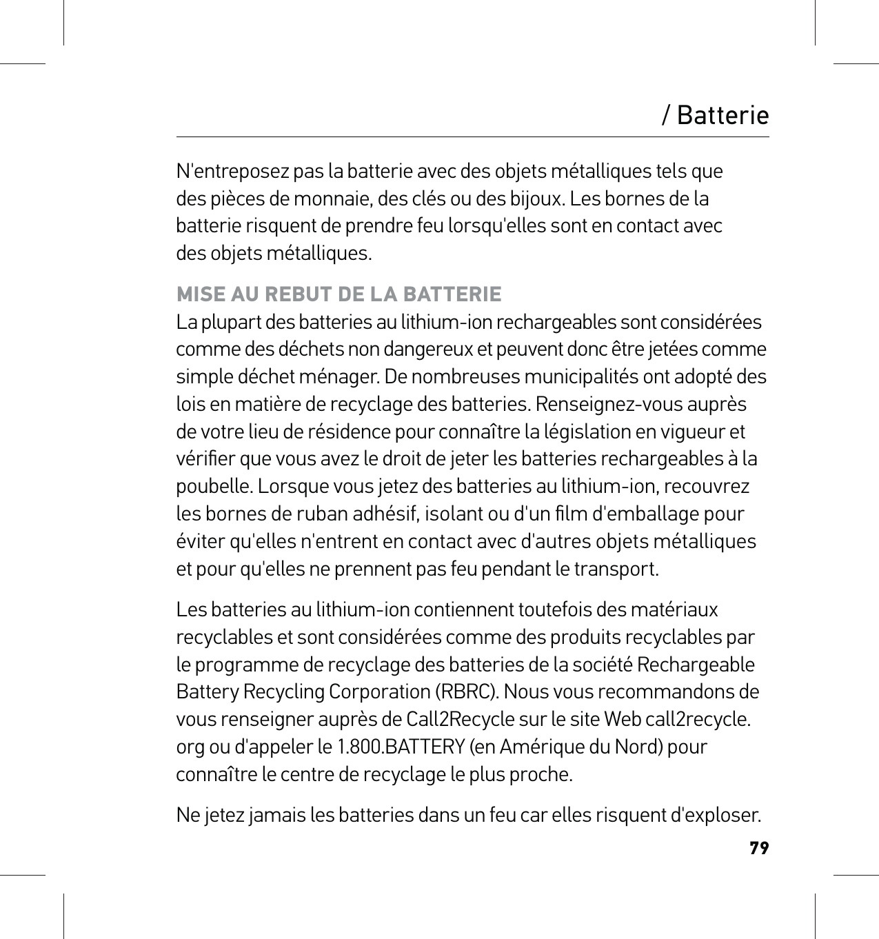 79/ BatterieN&apos;entreposez pas la batterie avec des objets métalliques tels que  des pièces de monnaie, des clés ou des bijoux. Les bornes de la batterie risquent de prendre feu lorsqu&apos;elles sont en contact avec  des objets métalliques.MISE AU REBUT DE LA BATTERIE La plupart des batteries au lithium-ion rechargeables sont considérées  comme des déchets non dangereux et peuvent donc être jetées comme  simple déchet ménager. De nombreuses municipalités ont adopté des lois en matière de recyclage des batteries. Renseignez-vous auprès de votre lieu de résidence pour connaître la législation en vigueur et vériﬁer que vous avez le droit de jeter les batteries rechargeables à la poubelle. Lorsque vous jetez des batteries au lithium-ion, recouvrez les bornes de ruban adhésif, isolant ou d&apos;un ﬁlm d&apos;emballage pour éviter qu&apos;elles n&apos;entrent en contact avec d&apos;autres objets métalliques  et pour qu&apos;elles ne prennent pas feu pendant le transport.Les batteries au lithium-ion contiennent toutefois des matériaux recyclables et sont considérées comme des produits recyclables par le programme de recyclage des batteries de la société Rechargeable Battery Recycling Corporation (RBRC). Nous vous recommandons de vous renseigner auprès de Call2Recycle sur le site Web call2recycle.org ou d&apos;appeler le 1.800.BATTERY (en Amérique du Nord) pour connaître le centre de recyclage le plus proche.Ne jetez jamais les batteries dans un feu car elles risquent d&apos;exploser.