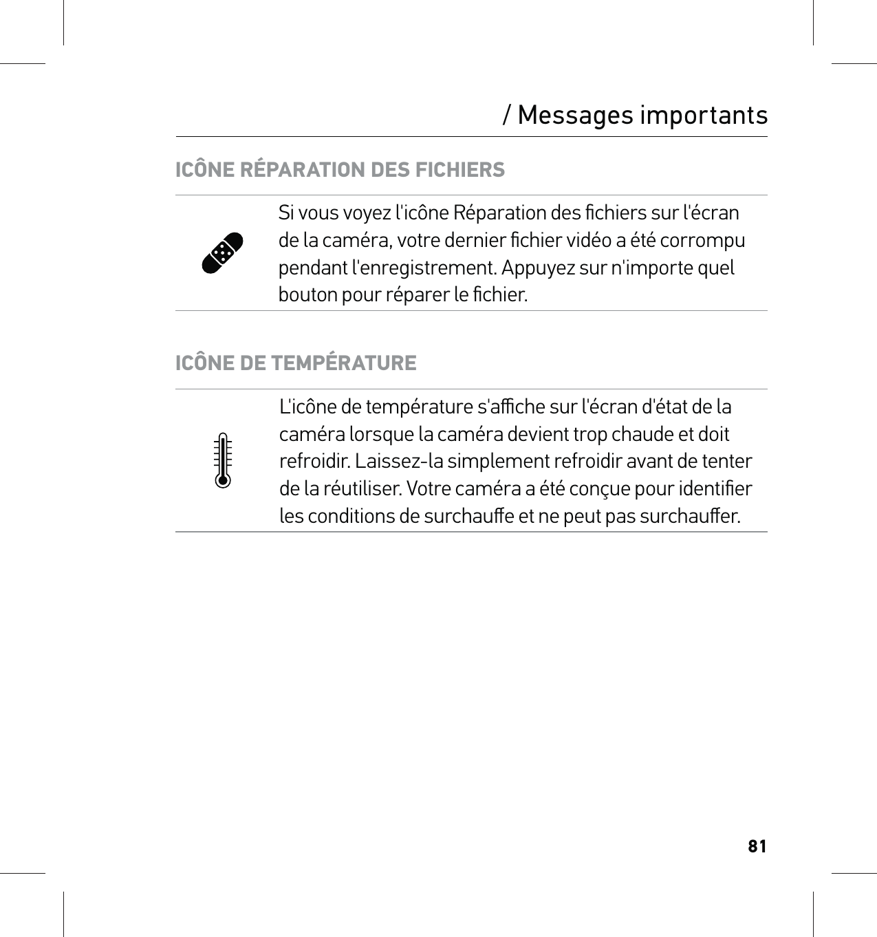 81/ Messages importantsICÔNE RÉPARATION DES FICHIERSSi vous voyez l&apos;icône Réparation des ﬁchiers sur l&apos;écran de la caméra, votre dernier ﬁchier vidéo a été corrompu pendant l&apos;enregistrement. Appuyez sur n&apos;importe quel bouton pour réparer le ﬁchier.ICÔNE DE TEMPÉRATUREL&apos;icône de température s&apos;aﬃche sur l&apos;écran d&apos;état de la caméra lorsque la caméra devient trop chaude et doit refroidir. Laissez-la simplement refroidir avant de tenter de la réutiliser. Votre caméra a été conçue pour identiﬁer les conditions de surchauﬀe et ne peut pas surchauﬀer.