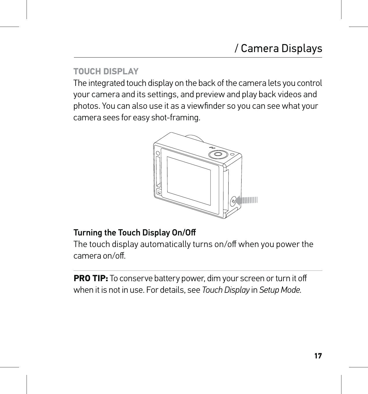 17TOUCH DISPLAY The integrated touch display on the back of the camera lets you control your camera and its settings, and preview and play back videos and photos. You can also use it as a viewﬁnder so you can see what your camera sees for easy shot-framing.Turning the Touch Display On/Oﬀ The touch display automatically turns on/oﬀ when you power the camera on/oﬀ. PRO TIP: To conserve battery power, dim your screen or turn it oﬀ when it is not in use. For details, see Touch Display in Setup Mode./ Camera Displays